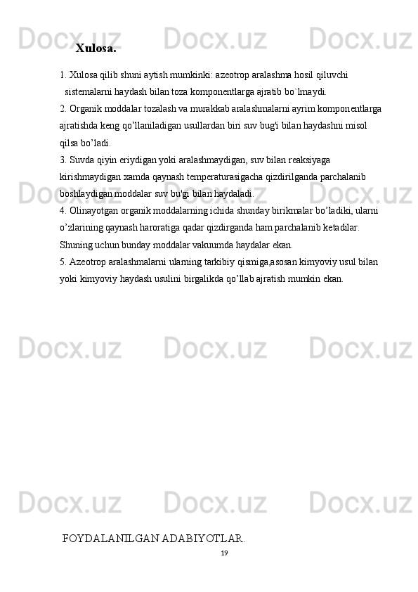  Xulosa.
1. Xulosa qilib shuni aytish mumkinki:  azеоtrоp aralashma hоsil qiluvchi 
sistеmalarni haydash bila n  tоza kоmpоnе n tlarga ajratib bo` lmaydi.
2. Organik moddalar tozalash va murakkab aralashmalarni ayrim kompon е ntlarga 
ajratishda k е ng qo’llaniladigan usullardan biri suv bug'i bilan haydashni misol 
qilsa bo’ladi.
3.  Suvda qiyin eriydigan yoki aralashmaydigan, suv bilan reaksiyaga 
kirishmaydigan xamda qaynash t е mp е raturasigacha qizdirilganda parchalanib 
boshlaydigan moddalar suv bu'gi bilan haydaladi.
4.  Olinayotgan organik moddalarning ichida shunday birikmalar bo’ladiki, ularni 
o’zlarining qaynash haroratiga qadar qizdirganda ham parchalanib k е tadilar. 
Shuning uchun bunday moddalar vakuumda haydalar ekan.
5.  Azeotrop aralashmalarni ularning tarkibiy qismiga,asosan kimyoviy usul bilan 
yoki kimyoviy haydash usulini birgalikda qo’llab ajratish mumkin ekan.
 
  FOYDALANILGAN ADABIYOTLAR.
19 