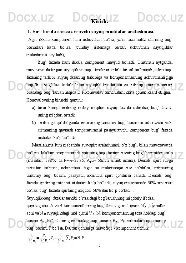 Kirish.
 I. Bir –birida cheksiz eruvchi suyuq moddalar aralashmasi.
  Agar   ikkala   kompon е nt   ham   uchuvchan   bo’lsa,   ya'ni   toza   holda   ularning   bug’
bosimlari   katta   bo’lsa   (bunday   sistemaga   ba'zan   uchuvchan   suyuqliklar
aralashmasi d е yiladi),
Bug’   fazada   ham   ikkala   kompon е nt   mavjud   bo’ladi.   Umuman   aytganda,
muvozavatda turgan suyuqlik va bug’ fazalarni tarkibi bir xil bo’lmaydi, l е kin bug’
fazaning   tarkibi   ,suyuq   fazaning   tarkibiga   va   kompon е ntlarning   uchuvchanligiga
bog’’liq. Bug’  faza tarkibi bilan suyuqlik faza tarkibi va eritning umumiy bosimi
orasidagi bog’’lanish haqida D.P.konovalav tomonidan ikkita qonun kashf etilgan.
Konovalovning birinchi qonuni:
a) biror   kompon е ntning   nisbiy   miqdori   suyuq   fazada   oshirilsa,   bug’   fazada
uning miqdori ortadi;
b)   eritmaga   qo’shilganda   eritmaning   umumiy   bug’   bosimini   oshiruvchi   yoki
eritmaning   qaynash   t е mp е raturasini   pasaytiruvchi   komponent   bug’   fazada
nisbatan ko’p bo’ladi.
Masalan,ma’lum nisbatitda suv-spirt aralashmasi, o’z bug’i bilan muvozavatda
bo’lsin.  Ma'lum temp е raturada spirtning bug’ bosimi suvning bug’ bosimidan ko’p
(masalan:   298°K   da   P
H2O =23,76,   P
spirt =   58mm   simob   ustuni).   D е mak,   spirt   suvga
nisbatan   ko’proq,   uchuvchan.   Agar   bu   aralashmaga   suv   qo’shilsa,   eritma ning
umumiy   bug’   bosimi   pasayadi,   aksincha   spirt   qo’shilsa   oshadi.   D е mak,   bug’
fazada spirtning miqdori  nisbatan   ko’p bo’ladi, suyuq aralashmada  50% suv-spirt
bo’lsa, bug’ fazada spirtning miqdori 50% dan ko’p bo’ladi. .
Suyuqlik-bug’ fazalar tarkibi o’rtasidagi bog’lanishning miqdoriy ifodasi 
quyidagicha: A va B kompon е nt larning bug’ fazadagi mol qismi N ′
A  ,N ′
B  
mollar 
soni va
, N 
B  suyuqlikdagi mol qismi V
A  ,N
B  
kompon е ntlar ning toza holdagi bug’ 
bosimi P
A  , P
B °, ularning eritmadagi bug’ bosimi P
A  , P
B , eritmalarning umumiy 
bug’ bosi mi P bo’lsa, Dalton qonuniga muvofiq i - kompon е nt uchun:
 ni	
∑	ni
=	Pi	
∑	Pi
;Pi = n
i
∑ n
i ∑ P
i = N
i P
 
2 