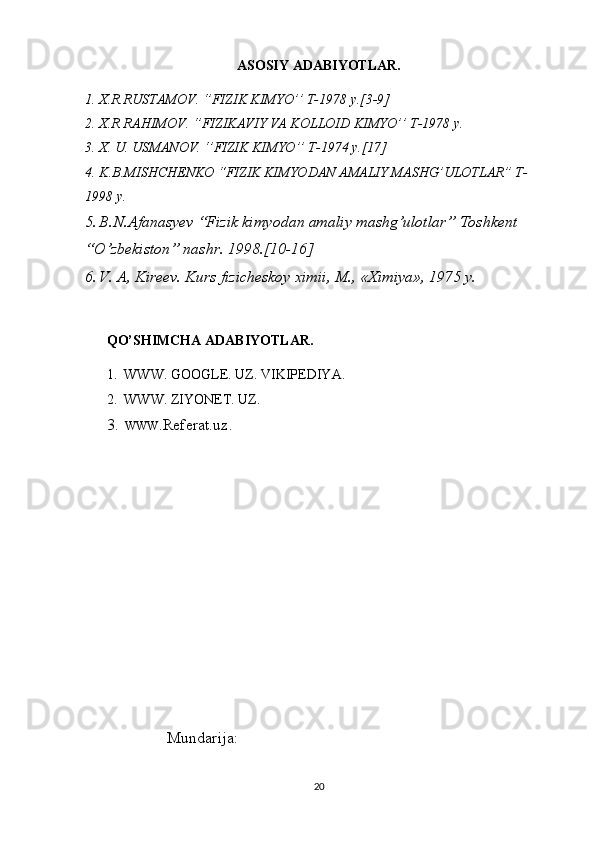 ASOSIY ADABIYOTLAR.
1. X.R.RUSTAMOV. ‘’FIZIK KIMYO’’ T-1978 y.[3-9]
2. X.R RAHIMOV. ‘’FIZIKAVIY VA KOLLOID KIMYO’’ T-1978 y.
3. X. U. USMANOV. ‘’FIZIK KIMYO’’ T-1974 y.[17]
4. K.B.MISHCHENKO “FIZIK KIMYODAN AMALIY MASHG’ULOTLAR” T-
1998 y.
5. B.N.Afanasyev “Fizik kimyodan amaliy mashg’ulotlar” Toshkent 
“O’zbekiston” nashr. 1998.[10-16]
6. V. A, Kirееv. Kurs fizichеskоy хimii, M., «Хimiya», 1975 y.
  QO’SHIMCHA ADABIYOTLAR.
1.  WWW. GOOGLE. UZ. VIKIPEDIYA.
2.  WWW. ZIYONET. UZ.
3. WWW .Referat.uz.
 Mundarija:
20 