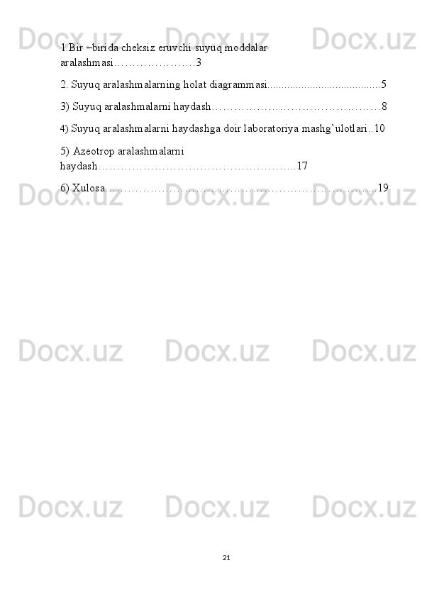 1.Bir –birida cheksiz eruvchi suyuq moddalar 
aralashmasi………………….3
2.   Suyuq aralashmalarning holat diagrammasi........................................5  
3) Suyuq aralashmalarni haydash………………………………………8 
4)  Suyuq aralashmalarni haydashga doir laboratoriya mashg’ulotlari..10 
5)   Azeotrop   aralashmalarni 
haydash ……………………………………………..17  
6) Xulosa……………………………………………………………....19 
21 