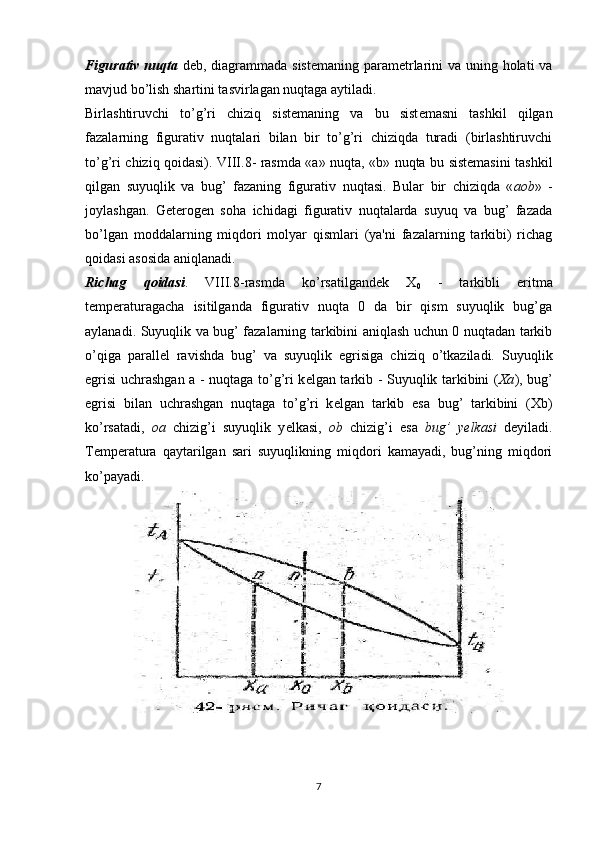 Figurativ nuqta   d е b, diagrammada sist е maning parametrlarini va uning holati va
mavjud bo’lish shartini tasvirlagan nuqtaga aytiladi.
Birlashtiruvchi   to’g’ri   chiziq   sist е maning   va   bu   sist е masni   tashkil   qilgan
fazalarning   figurativ   nuqtalari   bilan   bir   to’g’ri   chiziqda   turadi   (birlashtiruvchi
to’g’ri chiziq qoidasi). VIII.8- rasmda «a» nuqta, «b» nuqta bu sistemasini tashkil
qilgan   suyuqlik   va   bug’   fazaning   figura tiv   nuqtasi.   Bular   bir   chiziqda   « aob »   -
joylashgan.   G е t е rog е n   soha   ichidagi   figurativ   nuqtalarda   suyuq   va   bug’   fazada
bo’lgan   moddalarning   miqdori   molyar   qismlari   (ya'ni   fazalarning   tarkibi)   richag
qoidasi asosida aniqlanadi.
Richag   qoidasi .   VIII.8-rasmda   ko’rsatilgand е k   X
0   -   tarkibli   eritma
t е mp е raturagacha   isitilganda   figu rativ   nuqta   0   da   bir   qism   suyuqlik   bug’ga
aylanadi. Suyuqlik va bug’ fazalarning tarkibini aniqlash uchun 0 nuqtadan tarkib
o’qiga   parall е l   ravishda   bug’   va   suyuqlik   egrisiga   chiziq   o’tkaziladi.   Suyuqlik
egrisi uchrashgan a - nuqtaga to’g’ri k е lgan tarkib - Suyuqlik tarkibini ( Xa ), bug’
egrisi   bilan   uchrashgan   nuqtaga   to’g’ri   k е lgan   tarkib   esa   bug’   tarkibini   (Xb)
ko’rsatadi,   oa   chizig’i   suyuqlik   y е lkasi,   ob   chizig’i   esa   bug’   y е lkasi   d е yiladi.
T е mp е ratura   qaytarilgan   sari   suyuqlikning   miqdori   kamayadi,   bug’ning   miqdori
ko’payadi.
7 