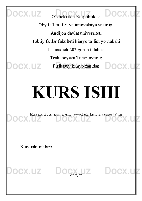 O`zbekiston Respublikasi
Oliy ta`lim, fan va innovatsiya vazirligi
Andijon davlat universiteti 
Tabiiy fanlar fakulteti kimyo ta`lim yo`nalishi 
II- bosqich 202 guruh talabasi
Teshaboyeva Tursinoyning 
Fizikaviy kimyo fanidan 
KURS ISHI
Mavzu:   Bufer eritmalarini tayyorlash, kislota va asos ta’siri
Kurs ishi rahbari
Andijon