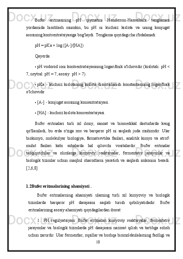 Bufer   eritmasining   pH   qiymatini   Henderson-Hasselbalx   tenglamasi
yordamida   hisoblash   mumkin,   bu   pH   ni   kuchsiz   kislota   va   uning   konjugat
asosining kontsentratsiyasiga bog'laydi.  Tenglama quyidagicha ifodalanadi:
pH = pKa + log ([A-]/[HA])
Qayerda:
 pH vodorod ioni kontsentratsiyasining logarifmik o'lchovidir (kislotali: pH <
7, neytral: pH = 7, asosiy: pH > 7).
 pKa   -   kuchsiz   kislotaning   kislota   dissotsilanish   konstantasining   logarifmik
o'lchovidir.
 [A-] - konjugat asosning konsentratsiyasi.
 [HA] - kuchsiz kislota konsentratsiyasi.
Bufer   eritmalari   turli   xil   ilmiy,   sanoat   va   biomedikal   dasturlarda   keng
qo'llaniladi,   bu   erda   o'ziga   xos   va   barqaror   pH   ni   saqlash   juda   muhimdir.   Ular
biokimyo,   molekulyar   biologiya,   farmatsevtika   fanlari,   analitik   kimyo   va   atrof-
muhit   fanlari   kabi   sohalarda   hal   qiluvchi   vositalardir.   Bufer   eritmalar
tadqiqotchilar   va   olimlarga   kimyoviy   reaktsiyalar,   fermentativ   jarayonlar   va
biologik   tizimlar   uchun   maqbul   sharoitlarni   yaratish   va   saqlash   imkonini   beradi.
[2,6,8]
 
1.2Bufer eritmalarining ahamiyati .
Bufer   eritmalarning   ahamiyati   ularning   turli   xil   kimyoviy   va   biologik
tizimlarda   barqaror   pH   darajasini   saqlab   turish   qobiliyatidadir.   Bufer
eritmalarining asosiy ahamiyati quyidagilardan iborat:
1. PH   regulyatsiyasi:   Bufer   eritmalari   kimyoviy   reaktsiyalar,   fermentativ
jarayonlar   va   biologik   tizimlarda   pH   darajasini   nazorat   qilish   va   tartibga   solish
uchun zarurdir. Ular fermentlar, oqsillar va boshqa biomolekulalarning faolligi va
10 