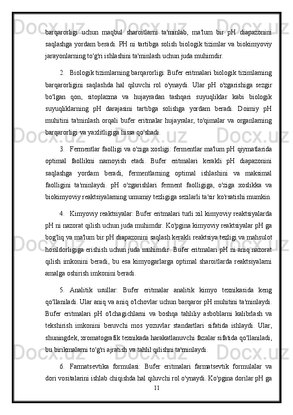 barqarorligi   uchun   maqbul   sharoitlarni   ta'minlab,   ma'lum   bir   pH   diapazonini
saqlashga yordam beradi.   PH ni tartibga solish biologik tizimlar va biokimyoviy
jarayonlarning to'g'ri ishlashini ta'minlash uchun juda muhimdir.
2. Biologik tizimlarning barqarorligi: Bufer eritmalari biologik tizimlarning
barqarorligini   saqlashda   hal   qiluvchi   rol   o'ynaydi.   Ular   pH   o'zgarishiga   sezgir
bo'lgan   qon,   sitoplazma   va   hujayradan   tashqari   suyuqliklar   kabi   biologik
suyuqliklarning   pH   darajasini   tartibga   solishga   yordam   beradi.   Doimiy   pH
muhitini   ta'minlash   orqali   bufer   eritmalar   hujayralar,   to'qimalar   va   organlarning
barqarorligi va yaxlitligiga hissa qo'shadi.
3. Fermentlar faolligi va o'ziga xosligi: fermentlar ma'lum pH qiymatlarida
optimal   faollikni   namoyish   etadi.   Bufer   eritmalari   kerakli   pH   diapazonini
saqlashga   yordam   beradi,   fermentlarning   optimal   ishlashini   va   maksimal
faolligini   ta'minlaydi.   pH   o'zgarishlari   ferment   faolligiga,   o'ziga   xoslikka   va
biokimyoviy reaktsiyalarning umumiy tezligiga sezilarli ta'sir ko'rsatishi mumkin.
4. Kimyoviy reaktsiyalar: Bufer eritmalari turli xil kimyoviy reaktsiyalarda
pH ni nazorat qilish uchun juda muhimdir. Ko'pgina kimyoviy reaktsiyalar pH ga
bog'liq va ma'lum bir pH diapazonini saqlash kerakli reaktsiya tezligi va mahsulot
hosildorligiga erishish uchun juda muhimdir. Bufer eritmalari pH ni aniq nazorat
qilish   imkonini   beradi,   bu   esa   kimyogarlarga   optimal   sharoitlarda   reaktsiyalarni
amalga oshirish imkonini beradi.
5. Analitik   usullar:   Bufer   eritmalar   analitik   kimyo   texnikasida   keng
qo'llaniladi. Ular aniq va aniq o'lchovlar uchun barqaror pH muhitini ta'minlaydi.
Bufer   eritmalari   pH   o'lchagichlarni   va   boshqa   tahliliy   asboblarni   kalibrlash   va
tekshirish   imkonini   beruvchi   mos   yozuvlar   standartlari   sifatida   ishlaydi.   Ular,
shuningdek, xromatografik texnikada harakatlanuvchi fazalar sifatida qo'llaniladi,
bu birikmalarni to'g'ri ajratish va tahlil qilishni ta'minlaydi.
6. Farmatsevtika   formulasi:   Bufer   eritmalari   farmatsevtik   formulalar   va
dori vositalarini ishlab chiqishda hal qiluvchi rol o'ynaydi. Ko'pgina dorilar pH ga
11 