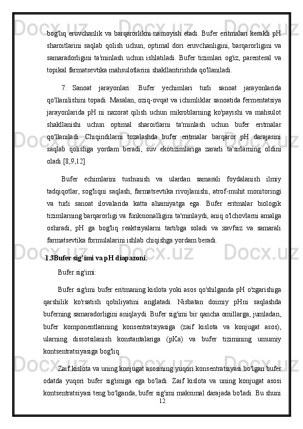 bog'liq eruvchanlik va barqarorlikni namoyish etadi. Bufer eritmalari kerakli pH
sharoitlarini   saqlab   qolish   uchun,   optimal   dori   eruvchanligini,   barqarorligini   va
samaradorligini   ta'minlash   uchun   ishlatiladi.   Bufer   tizimlari   og'iz,   parenteral   va
topikal farmatsevtika mahsulotlarini shakllantirishda qo'llaniladi.
7. Sanoat   jarayonlari:   Bufer   yechimlari   turli   sanoat   jarayonlarida
qo'llanilishini topadi. Masalan, oziq-ovqat va ichimliklar sanoatida fermentatsiya
jarayonlarida   pH   ni   nazorat   qilish   uchun   mikroblarning   ko'payishi   va   mahsulot
shakllanishi   uchun   optimal   sharoitlarni   ta'minlash   uchun   bufer   eritmalar
qo'llaniladi.   Chiqindilarni   tozalashda   bufer   eritmalar   barqaror   pH   darajasini
saqlab   qolishga   yordam   beradi,   suv   ekotizimlariga   zararli   ta'sirlarning   oldini
oladi.[8,9,12]
Bufer   echimlarini   tushunish   va   ulardan   samarali   foydalanish   ilmiy
tadqiqotlar,   sog'liqni   saqlash,   farmatsevtika   rivojlanishi,   atrof-muhit   monitoringi
va   turli   sanoat   ilovalarida   katta   ahamiyatga   ega.   Bufer   eritmalar   biologik
tizimlarning barqarorligi va funksionalligini ta'minlaydi, aniq o'lchovlarni amalga
oshiradi,   pH   ga   bog'liq   reaktsiyalarni   tartibga   soladi   va   xavfsiz   va   samarali
farmatsevtika formulalarini ishlab chiqishga yordam beradi.
  1.3Bufer sig’imi va pH diapazoni .
Bufer sig'imi:
Bufer sig'imi bufer eritmaning kislota yoki asos qo'shilganda pH o'zgarishiga
qarshilik   ko'rsatish   qobiliyatini   anglatadi.   Nisbatan   doimiy   pHni   saqlashda
buferning samaradorligini aniqlaydi. Bufer sig'imi bir qancha omillarga, jumladan,
bufer   komponentlarining   konsentratsiyasiga   (zaif   kislota   va   konjugat   asos),
ularning   dissotsilanish   konstantalariga   (pKa)   va   bufer   tizimining   umumiy
kontsentratsiyasiga bog'liq.
Zaif kislota va uning konjugat asosining yuqori konsentratsiyasi bo'lgan bufer
odatda   yuqori   bufer   sig'imiga   ega   bo'ladi.   Zaif   kislota   va   uning   konjugat   asosi
kontsentratsiyasi teng bo'lganda, bufer sig'imi maksimal darajada bo'ladi. Bu shuni
12 