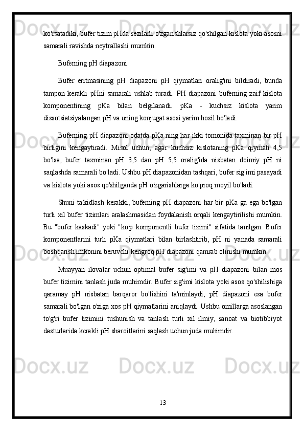 ko'rsatadiki, bufer tizim pHda sezilarli o'zgarishlarsiz qo'shilgan kislota yoki asosni
samarali ravishda neytrallashi mumkin.
Buferning pH diapazoni:
Bufer   eritmasining   pH   diapazoni   pH   qiymatlari   oralig'ini   bildiradi,   bunda
tampon   kerakli   pHni   samarali   ushlab   turadi.   PH   diapazoni   buferning   zaif   kislota
komponentining   pKa   bilan   belgilanadi.   pKa   -   kuchsiz   kislota   yarim
dissotsiatsiyalangan pH va uning konjugat asosi yarim hosil bo'ladi.
Buferning pH diapazoni odatda pKa ning har ikki tomonida taxminan bir pH
birligini   kengaytiradi.   Misol   uchun,   agar   kuchsiz   kislotaning   pKa   qiymati   4,5
bo'lsa,   bufer   taxminan   pH   3,5   dan   pH   5,5   oralig'ida   nisbatan   doimiy   pH   ni
saqlashda samarali bo'ladi. Ushbu pH diapazonidan tashqari, bufer sig'imi pasayadi
va kislota yoki asos qo'shilganda pH o'zgarishlarga ko'proq moyil bo'ladi.
Shuni ta'kidlash kerakki, buferning pH diapazoni har bir pKa ga ega bo'lgan
turli xil bufer tizimlari aralashmasidan foydalanish orqali kengaytirilishi mumkin.
Bu   "bufer   kaskadi"   yoki   "ko'p   komponentli   bufer   tizimi"   sifatida   tanilgan.   Bufer
komponentlarini   turli   pKa   qiymatlari   bilan   birlashtirib,   pH   ni   yanada   samarali
boshqarish imkonini beruvchi kengroq pH diapazoni qamrab olinishi mumkin.
Muayyan   ilovalar   uchun   optimal   bufer   sig'imi   va   pH   diapazoni   bilan   mos
bufer tizimini tanlash juda muhimdir. Bufer sig'imi kislota yoki asos qo'shilishiga
qaramay   pH   nisbatan   barqaror   bo'lishini   ta'minlaydi,   pH   diapazoni   esa   bufer
samarali bo'lgan o'ziga xos pH qiymatlarini aniqlaydi. Ushbu omillarga asoslangan
to'g'ri   bufer   tizimini   tushunish   va   tanlash   turli   xil   ilmiy,   sanoat   va   biotibbiyot
dasturlarida kerakli pH sharoitlarini saqlash uchun juda muhimdir.
 
13 