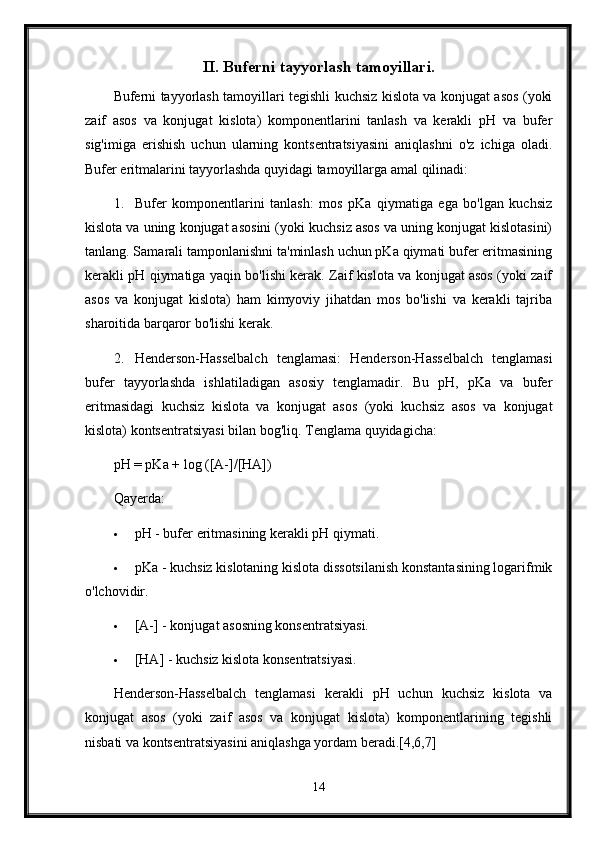 II. Buferni tayyorlash tamoyillari.
Buferni tayyorlash tamoyillari tegishli kuchsiz kislota va konjugat asos (yoki
zaif   asos   va   konjugat   kislota)   komponentlarini   tanlash   va   kerakli   pH   va   bufer
sig'imiga   erishish   uchun   ularning   kontsentratsiyasini   aniqlashni   o'z   ichiga   oladi.
Bufer eritmalarini tayyorlashda quyidagi tamoyillarga amal qilinadi:
1. Bufer   komponentlarini   tanlash:   mos   pKa   qiymatiga   ega   bo'lgan   kuchsiz
kislota va uning konjugat asosini (yoki kuchsiz asos va uning konjugat kislotasini)
tanlang. Samarali tamponlanishni ta'minlash uchun pKa qiymati bufer eritmasining
kerakli pH qiymatiga yaqin bo'lishi kerak. Zaif kislota va konjugat asos (yoki zaif
asos   va   konjugat   kislota)   ham   kimyoviy   jihatdan   mos   bo'lishi   va   kerakli   tajriba
sharoitida barqaror bo'lishi kerak.
2. Henderson-Hasselbalch   tenglamasi:   Henderson-Hasselbalch   tenglamasi
bufer   tayyorlashda   ishlatiladigan   asosiy   tenglamadir.   Bu   pH,   pKa   va   bufer
eritmasidagi   kuchsiz   kislota   va   konjugat   asos   (yoki   kuchsiz   asos   va   konjugat
kislota) kontsentratsiyasi bilan bog'liq.  Tenglama quyidagicha:
pH = pKa + log ([A-]/[HA])
Qayerda:
 pH - bufer eritmasining kerakli pH qiymati.
 pKa - kuchsiz kislotaning kislota dissotsilanish konstantasining logarifmik
o'lchovidir.
 [A-] - konjugat asosning konsentratsiyasi.
 [HA] - kuchsiz kislota konsentratsiyasi.
Henderson-Hasselbalch   tenglamasi   kerakli   pH   uchun   kuchsiz   kislota   va
konjugat   asos   (yoki   zaif   asos   va   konjugat   kislota)   komponentlarining   tegishli
nisbati va kontsentratsiyasini aniqlashga yordam beradi.[4,6,7]
14 