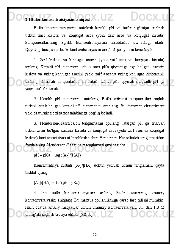 2.1Bufer kontsentratsiyasini aniqlash .
Bufer   kontsentratsiyasini   aniqlash   kerakli   pH   va   bufer   sig'imiga   erishish
uchun   zaif   kislota   va   konjugat   asos   (yoki   zaif   asos   va   konjugat   kislota)
komponentlarining   tegishli   kontsentratsiyasini   hisoblashni   o'z   ichiga   oladi.
Quyidagi bosqichlar bufer kontsentratsiyasini aniqlash jarayonini tavsiflaydi:
1. Zaif   kislota   va   konjugat   asosni   (yoki   zaif   asos   va   konjugat   kislota)
tanlang:   Kerakli   pH   diapazoni   uchun   mos   pKa   qiymatiga   ega   bo'lgan   kuchsiz
kislota   va   uning   konjugat   asosini   (yoki   zaif   asos   va   uning   konjugat   kislotasini)
tanlang.   Samarali   tamponlashni   ta'minlash   uchun   pKa   qiymati   maqsadli   pH   ga
yaqin bo'lishi kerak.
2. Kerakli   pH   diapazonini   aniqlang:   Bufer   eritmasi   barqarorlikni   saqlab
turishi   kerak   bo'lgan   kerakli   pH   diapazonini   aniqlang.   Bu   diapazon   eksperiment
yoki dasturning o'ziga xos talablariga bog'liq bo'ladi.
3. Henderson-Hasselbalch   tenglamasini   qo'llang:   Istalgan   pH   ga   erishish
uchun  zarur   bo'lgan   kuchsiz   kislota   va   konjugat   asos   (yoki   zaif   asos   va   konjugat
kislota) kontsentratsiyasini hisoblash uchun Henderson-Hasselbalch tenglamasidan
foydalaning.  Henderson-Hasselbalx tenglamasi quyidagicha:
pH = pKa + log ([A-]/[HA])
Konsentratsiya   nisbati   [A-]/[HA]   uchun   yechish   uchun   tenglamani   qayta
tashkil qiling:
[A-]/[HA] = 10^(pH - pKa)
4. Jami   bufer   kontsentratsiyasini   tanlang:   Bufer   tizimining   umumiy
kontsentratsiyasini aniqlang. Bu maxsus qo'llanilishiga qarab farq qilishi mumkin,
lekin   odatda   amaliy   maqsadlar   uchun   umumiy   kontsentratsiyani   0,1   dan   1,0   M
oralig'ida saqlash tavsiya etiladi.[5,8,10]
16 