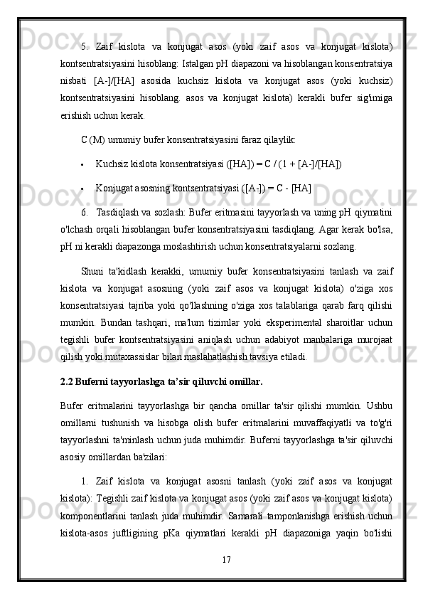 5. Zaif   kislota   va   konjugat   asos   (yoki   zaif   asos   va   konjugat   kislota)
kontsentratsiyasini hisoblang: Istalgan pH diapazoni va hisoblangan konsentratsiya
nisbati   [A-]/[HA]   asosida   kuchsiz   kislota   va   konjugat   asos   (yoki   kuchsiz)
kontsentratsiyasini   hisoblang.   asos   va   konjugat   kislota)   kerakli   bufer   sig'imiga
erishish uchun kerak.
C (M) umumiy bufer konsentratsiyasini faraz qilaylik:
 Kuchsiz kislota konsentratsiyasi ([HA]) = C / (1 + [A-]/[HA])
 Konjugat asosning kontsentratsiyasi ([A-]) = C - [HA]
6. Tasdiqlash va sozlash: Bufer eritmasini tayyorlash va uning pH qiymatini
o'lchash orqali hisoblangan bufer konsentratsiyasini tasdiqlang. Agar kerak bo'lsa,
pH ni kerakli diapazonga moslashtirish uchun konsentratsiyalarni sozlang.
Shuni   ta'kidlash   kerakki,   umumiy   bufer   konsentratsiyasini   tanlash   va   zaif
kislota   va   konjugat   asosning   (yoki   zaif   asos   va   konjugat   kislota)   o'ziga   xos
konsentratsiyasi   tajriba   yoki   qo'llashning   o'ziga   xos   talablariga   qarab   farq   qilishi
mumkin.   Bundan   tashqari,   ma'lum   tizimlar   yoki   eksperimental   sharoitlar   uchun
tegishli   bufer   kontsentratsiyasini   aniqlash   uchun   adabiyot   manbalariga   murojaat
qilish yoki mutaxassislar bilan maslahatlashish tavsiya etiladi.
2.2 Buferni tayyorlashga ta’sir qiluvchi omillar.
Bufer   eritmalarini   tayyorlashga   bir   qancha   omillar   ta'sir   qilishi   mumkin.   Ushbu
omillarni   tushunish   va   hisobga   olish   bufer   eritmalarini   muvaffaqiyatli   va   to'g'ri
tayyorlashni  ta'minlash uchun juda muhimdir.   Buferni tayyorlashga ta'sir qiluvchi
asosiy omillardan ba'zilari:
1. Zaif   kislota   va   konjugat   asosni   tanlash   (yoki   zaif   asos   va   konjugat
kislota): Tegishli zaif kislota va konjugat asos (yoki zaif asos va konjugat kislota)
komponentlarini   tanlash   juda   muhimdir.   Samarali   tamponlanishga   erishish   uchun
kislota-asos   juftligining   pKa   qiymatlari   kerakli   pH   diapazoniga   yaqin   bo'lishi
17 