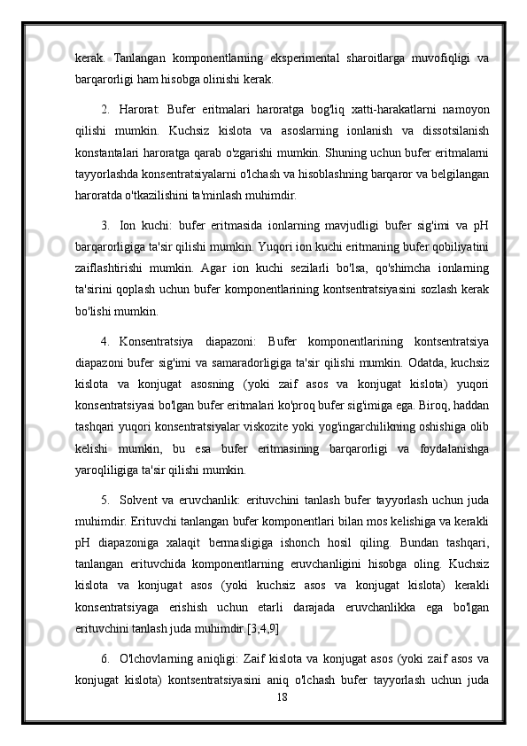 kerak.   Tanlangan   komponentlarning   eksperimental   sharoitlarga   muvofiqligi   va
barqarorligi ham hisobga olinishi kerak.
2. Harorat:   Bufer   eritmalari   haroratga   bog'liq   xatti-harakatlarni   namoyon
qilishi   mumkin.   Kuchsiz   kislota   va   asoslarning   ionlanish   va   dissotsilanish
konstantalari haroratga qarab o'zgarishi mumkin. Shuning uchun bufer eritmalarni
tayyorlashda konsentratsiyalarni o'lchash va hisoblashning barqaror va belgilangan
haroratda o'tkazilishini ta'minlash muhimdir.
3. Ion   kuchi:   bufer   eritmasida   ionlarning   mavjudligi   bufer   sig'imi   va   pH
barqarorligiga ta'sir qilishi mumkin. Yuqori ion kuchi eritmaning bufer qobiliyatini
zaiflashtirishi   mumkin.   Agar   ion   kuchi   sezilarli   bo'lsa,   qo'shimcha   ionlarning
ta'sirini   qoplash   uchun  bufer  komponentlarining  kontsentratsiyasini   sozlash   kerak
bo'lishi mumkin.
4. Konsentratsiya   diapazoni:   Bufer   komponentlarining   kontsentratsiya
diapazoni  bufer  sig'imi  va samaradorligiga ta'sir  qilishi  mumkin. Odatda,  kuchsiz
kislota   va   konjugat   asosning   (yoki   zaif   asos   va   konjugat   kislota)   yuqori
konsentratsiyasi bo'lgan bufer eritmalari ko'proq bufer sig'imiga ega. Biroq, haddan
tashqari yuqori konsentratsiyalar viskozite yoki yog'ingarchilikning oshishiga olib
kelishi   mumkin,   bu   esa   bufer   eritmasining   barqarorligi   va   foydalanishga
yaroqliligiga ta'sir qilishi mumkin.
5. Solvent   va   eruvchanlik:   erituvchini   tanlash   bufer   tayyorlash   uchun   juda
muhimdir. Erituvchi tanlangan bufer komponentlari bilan mos kelishiga va kerakli
pH   diapazoniga   xalaqit   bermasligiga   ishonch   hosil   qiling.   Bundan   tashqari,
tanlangan   erituvchida   komponentlarning   eruvchanligini   hisobga   oling.   Kuchsiz
kislota   va   konjugat   asos   (yoki   kuchsiz   asos   va   konjugat   kislota)   kerakli
konsentratsiyaga   erishish   uchun   etarli   darajada   eruvchanlikka   ega   bo'lgan
erituvchini tanlash juda muhimdir.[3,4,9]
6. O'lchovlarning   aniqligi:   Zaif   kislota   va   konjugat   asos   (yoki   zaif   asos   va
konjugat   kislota)   kontsentratsiyasini   aniq   o'lchash   bufer   tayyorlash   uchun   juda
18 