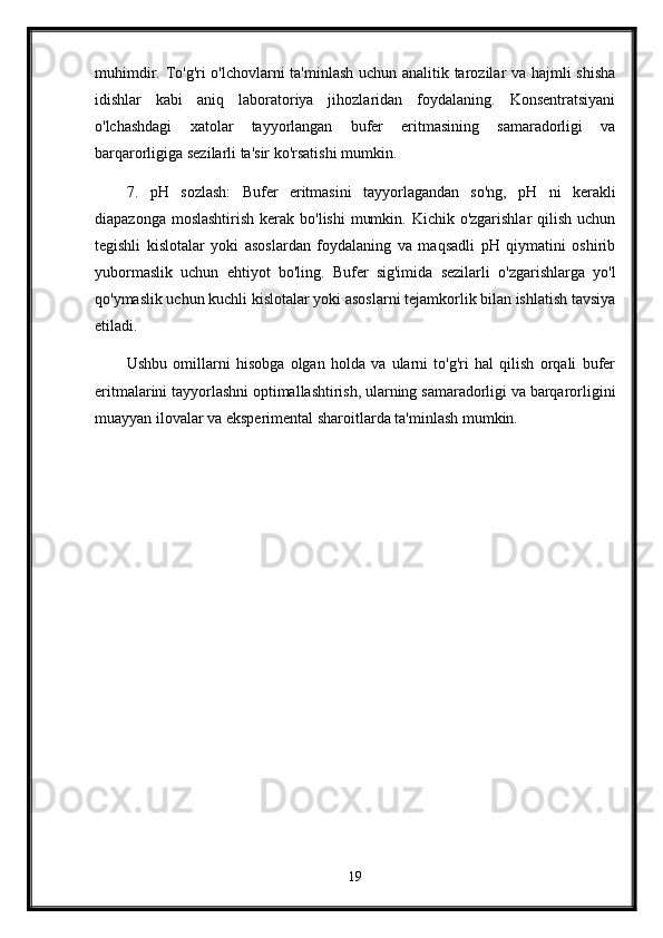 muhimdir. To'g'ri o'lchovlarni ta'minlash uchun analitik tarozilar va hajmli shisha
idishlar   kabi   aniq   laboratoriya   jihozlaridan   foydalaning.   Konsentratsiyani
o'lchashdagi   xatolar   tayyorlangan   bufer   eritmasining   samaradorligi   va
barqarorligiga sezilarli ta'sir ko'rsatishi mumkin.
7. pH   sozlash:   Bufer   eritmasini   tayyorlagandan   so'ng,   pH   ni   kerakli
diapazonga moslashtirish  kerak bo'lishi  mumkin. Kichik o'zgarishlar  qilish  uchun
tegishli   kislotalar   yoki   asoslardan   foydalaning   va   maqsadli   pH   qiymatini   oshirib
yubormaslik   uchun   ehtiyot   bo'ling.   Bufer   sig'imida   sezilarli   o'zgarishlarga   yo'l
qo'ymaslik uchun kuchli kislotalar yoki asoslarni tejamkorlik bilan ishlatish tavsiya
etiladi.
Ushbu   omillarni   hisobga   olgan   holda   va   ularni   to'g'ri   hal   qilish   orqali   bufer
eritmalarini tayyorlashni optimallashtirish, ularning samaradorligi va barqarorligini
muayyan ilovalar va eksperimental sharoitlarda ta'minlash mumkin.
19 