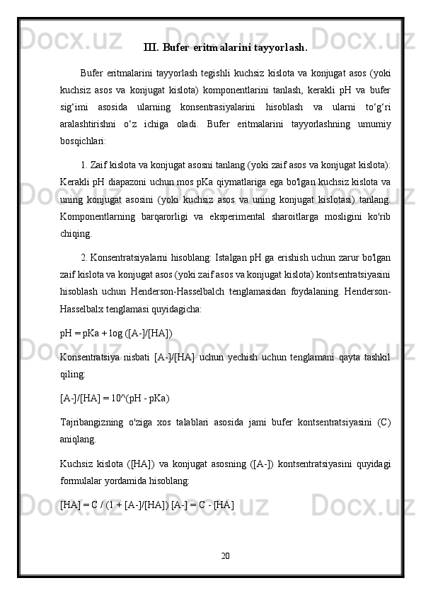 III. Bufer eritmalarini tayyorlash.
Bufer   eritmalarini   tayyorlash   tegishli   kuchsiz   kislota   va   konjugat   asos   (yoki
kuchsiz   asos   va   konjugat   kislota)   komponentlarini   tanlash,   kerakli   pH   va   bufer
sig‘imi   asosida   ularning   konsentrasiyalarini   hisoblash   va   ularni   to‘g‘ri
aralashtirishni   o‘z   ichiga   oladi.   Bufer   eritmalarini   tayyorlashning   umumiy
bosqichlari:
1. Zaif kislota va konjugat asosni tanlang (yoki zaif asos va konjugat kislota):
Kerakli pH diapazoni uchun mos pKa qiymatlariga ega bo'lgan kuchsiz kislota va
uning   konjugat   asosini   (yoki   kuchsiz   asos   va   uning   konjugat   kislotasi)   tanlang.
Komponentlarning   barqarorligi   va   eksperimental   sharoitlarga   mosligini   ko'rib
chiqing.
2. Konsentratsiyalarni hisoblang: Istalgan pH ga erishish uchun zarur bo'lgan
zaif kislota va konjugat asos (yoki zaif asos va konjugat kislota) kontsentratsiyasini
hisoblash   uchun   Henderson-Hasselbalch   tenglamasidan   foydalaning.   Henderson-
Hasselbalx tenglamasi quyidagicha:
pH = pKa + log ([A-]/[HA])
Konsentratsiya   nisbati   [A-]/[HA]   uchun   yechish   uchun   tenglamani   qayta   tashkil
qiling:
[A-]/[HA] = 10^(pH - pKa)
Tajribangizning   o'ziga   xos   talablari   asosida   jami   bufer   kontsentratsiyasini   (C)
aniqlang.
Kuchsiz   kislota   ([HA])   va   konjugat   asosning   ([A-])   kontsentratsiyasini   quyidagi
formulalar yordamida hisoblang:
[HA] = C / (1 + [A-]/[HA]) [A-] = C - [HA]
20 