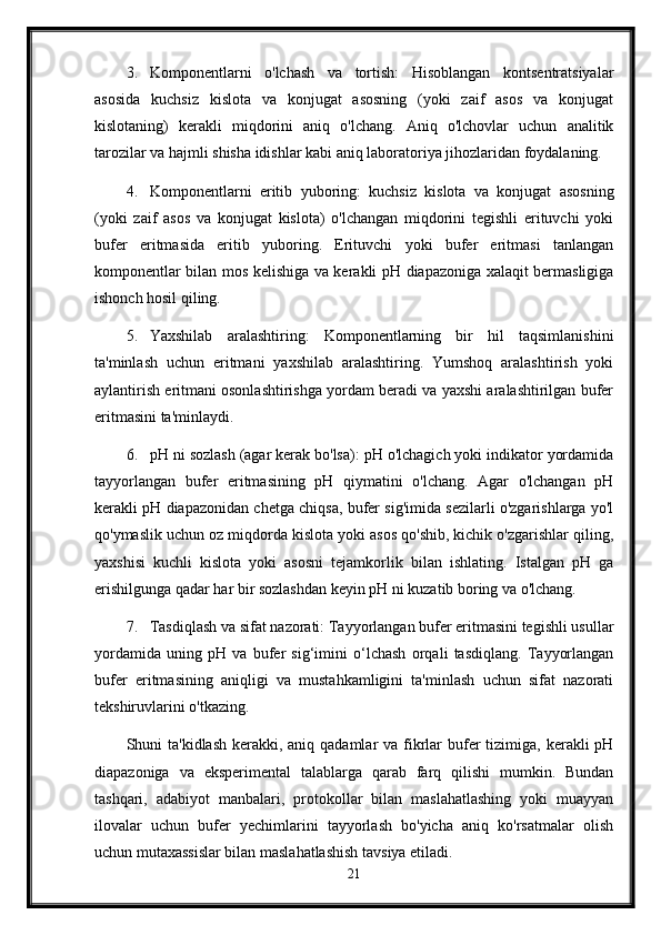 3. Komponentlarni   o'lchash   va   tortish:   Hisoblangan   kontsentratsiyalar
asosida   kuchsiz   kislota   va   konjugat   asosning   (yoki   zaif   asos   va   konjugat
kislotaning)   kerakli   miqdorini   aniq   o'lchang.   Aniq   o'lchovlar   uchun   analitik
tarozilar va hajmli shisha idishlar kabi aniq laboratoriya jihozlaridan foydalaning.
4. Komponentlarni   eritib   yuboring:   kuchsiz   kislota   va   konjugat   asosning
(yoki   zaif   asos   va   konjugat   kislota)   o'lchangan   miqdorini   tegishli   erituvchi   yoki
bufer   eritmasida   eritib   yuboring.   Erituvchi   yoki   bufer   eritmasi   tanlangan
komponentlar bilan mos kelishiga va kerakli pH diapazoniga xalaqit bermasligiga
ishonch hosil qiling.
5. Yaxshilab   aralashtiring:   Komponentlarning   bir   hil   taqsimlanishini
ta'minlash   uchun   eritmani   yaxshilab   aralashtiring.   Yumshoq   aralashtirish   yoki
aylantirish eritmani osonlashtirishga yordam beradi va yaxshi aralashtirilgan bufer
eritmasini ta'minlaydi.
6. pH ni sozlash (agar kerak bo'lsa): pH o'lchagich yoki indikator yordamida
tayyorlangan   bufer   eritmasining   pH   qiymatini   o'lchang.   Agar   o'lchangan   pH
kerakli pH diapazonidan chetga chiqsa, bufer sig'imida sezilarli o'zgarishlarga yo'l
qo'ymaslik uchun oz miqdorda kislota yoki asos qo'shib, kichik o'zgarishlar qiling,
yaxshisi   kuchli   kislota   yoki   asosni   tejamkorlik   bilan   ishlating.   Istalgan   pH   ga
erishilgunga qadar har bir sozlashdan keyin pH ni kuzatib boring va o'lchang.
7. Tasdiqlash va sifat nazorati: Tayyorlangan bufer eritmasini tegishli usullar
yordamida   uning   pH   va   bufer   sig‘imini   o‘lchash   orqali   tasdiqlang.   Tayyorlangan
bufer   eritmasining   aniqligi   va   mustahkamligini   ta'minlash   uchun   sifat   nazorati
tekshiruvlarini o'tkazing.
Shuni  ta'kidlash kerakki, aniq qadamlar  va fikrlar  bufer  tizimiga, kerakli  pH
diapazoniga   va   eksperimental   talablarga   qarab   farq   qilishi   mumkin.   Bundan
tashqari,   adabiyot   manbalari,   protokollar   bilan   maslahatlashing   yoki   muayyan
ilovalar   uchun   bufer   yechimlarini   tayyorlash   bo'yicha   aniq   ko'rsatmalar   olish
uchun mutaxassislar bilan maslahatlashish tavsiya etiladi.
21