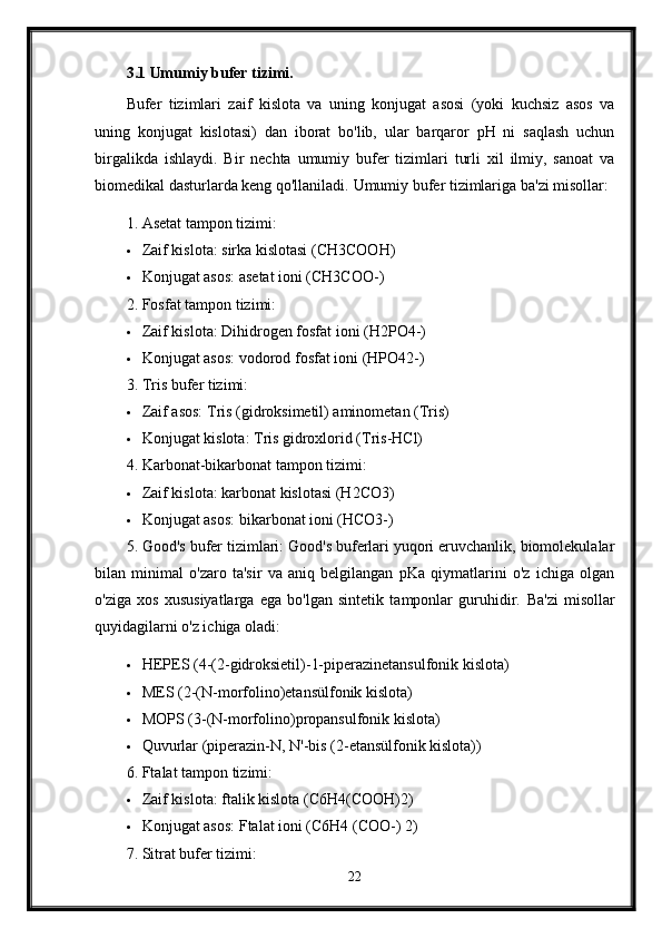 3.1 Umumiy bufer tizimi.
Bufer   tizimlari   zaif   kislota   va   uning   konjugat   asosi   (yoki   kuchsiz   asos   va
uning   konjugat   kislotasi)   dan   iborat   bo'lib,   ular   barqaror   pH   ni   saqlash   uchun
birgalikda   ishlaydi.   Bir   nechta   umumiy   bufer   tizimlari   turli   xil   ilmiy,   sanoat   va
biomedikal dasturlarda keng qo'llaniladi.  Umumiy bufer tizimlariga ba'zi misollar:
1. Asetat tampon tizimi:
 Zaif kislota: sirka kislotasi (CH3COOH)
 Konjugat asos: asetat ioni (CH3COO-)
2. Fosfat tampon tizimi:
 Zaif kislota: Dihidrogen fosfat ioni (H2PO4-)
 Konjugat asos: vodorod fosfat ioni (HPO42-)
3. Tris bufer tizimi:
 Zaif asos: Tris (gidroksimetil) aminometan (Tris)
 Konjugat kislota: Tris gidroxlorid (Tris-HCl)
4. Karbonat-bikarbonat tampon tizimi:
 Zaif kislota: karbonat kislotasi (H2CO3)
 Konjugat asos: bikarbonat ioni (HCO3-)
5. Good's bufer tizimlari: Good's buferlari yuqori eruvchanlik, biomolekulalar
bilan   minimal   o'zaro   ta'sir   va   aniq   belgilangan   pKa   qiymatlarini   o'z   ichiga   olgan
o'ziga   xos   xususiyatlarga   ega   bo'lgan   sintetik   tamponlar   guruhidir.   Ba'zi   misollar
quyidagilarni o'z ichiga oladi:
 HEPES (4-(2-gidroksietil)-1-piperazinetansulfonik kislota)
 MES (2-(N-morfolino)etansülfonik kislota)
 MOPS (3-(N-morfolino)propansulfonik kislota)
 Quvurlar (piperazin-N, N'-bis (2-etansülfonik kislota))
6. Ftalat tampon tizimi:
 Zaif kislota: ftalik kislota (C6H4(COOH)2)
 Konjugat asos: Ftalat ioni (C6H4 (COO-) 2)
7. Sitrat bufer tizimi:
22
