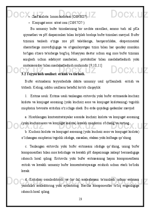  Zaif kislota: limon kislotasi (C6H8O7)
 Konjugat asos: sitrat ioni (C6H7O7-)
Bu   umumiy   bufer   tizimlarining   bir   nechta   misollari,   ammo   turli   xil   pKa
qiymatlari va pH diapazonlari bilan ko'plab boshqa bufer tizimlari mavjud. Bufer
tizimini   tanlash   o'ziga   xos   pH   talablariga,   barqarorlikka,   eksperimental
sharoitlarga   muvofiqligiga   va   o'rganilayotgan   tizim   bilan   har   qanday   mumkin
bo'lgan   o'zaro   ta'sirlarga   bog'liq.   Muayyan   dastur   uchun   eng   mos   bufer   tizimini
aniqlash   uchun   adabiyot   manbalari,   protokollar   bilan   maslahatlashish   yoki
mutaxassislar bilan maslahatlashish muhimdir.[9,10,11]
3.2 Tayyorlash usullari: eritish va titrlash.
Bufer   eritmalarni   tayyorlashda   ikkita   umumiy   usul   qo'llaniladi:   eritish   va
titrlash.  Keling, ushbu usullarni batafsil ko'rib chiqaylik:
1. Eritma usuli: Eritma usuli tanlangan erituvchi yoki bufer eritmasida kuchsiz
kislota   va   konjugat   asosning   (yoki   kuchsiz   asos   va   konjugat   kislotaning)   tegishli
miqdorini bevosita eritishni o'z ichiga oladi. Bu erda quyidagi qadamlar mavjud:
a.   Hisoblangan   kontsentratsiyalar   asosida   kuchsiz   kislota   va   konjugat   asosning
(yoki kuchsiz asos va konjugat kislota) kerakli miqdorini o'lchang va torting.
b. Kuchsiz kislota va konjugat asosning (yoki kuchsiz asos va konjugat kislota)
o‘lchangan miqdorini tegishli idishga, masalan, stakan yoki kolbaga qo‘shing.
c.   Tanlangan   erituvchi   yoki   bufer   eritmasini   idishga   qo‘shing,   uning   bufer
komponentlari bilan mos kelishiga va kerakli pH diapazoniga xalaqit bermasligiga
ishonch   hosil   qiling.   Erituvchi   yoki   bufer   eritmasining   hajmi   komponentlarni
eritish   va   kerakli   umumiy   bufer   konsentratsiyasiga   erishish   uchun   etarli   bo'lishi
kerak.
d.   Eritishni   osonlashtirish   va   bir   hil   aralashmani   ta'minlash   uchun   eritmani
yaxshilab   aralashtiring   yoki   aylantiring.   Barcha   komponentlar   to'liq   eriganligiga
ishonch hosil qiling.
23 