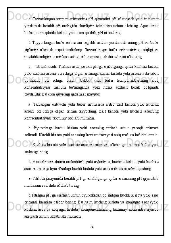 e. Tayyorlangan tampon eritmaning pH qiymatini pH o'lchagich yoki  indikator
yordamida   kerakli   pH   oralig'ida   ekanligini   tekshirish   uchun  o'lchang.   Agar   kerak
bo'lsa, oz miqdorda kislota yoki asos qo'shib, pH ni sozlang.
f.   Tayyorlangan   bufer   eritmasini   tegishli   usullar   yordamida   uning   pH   va   bufer
sig'imini   o'lchash   orqali   tasdiqlang.   Tayyorlangan   bufer   eritmasining   aniqligi   va
mustahkamligini ta'minlash uchun sifat nazorati tekshiruvlarini o'tkazing.
2. Titrlash usuli: Titrlash usuli kerakli pH ga erishilgunga qadar kuchsiz kislota
yoki kuchsiz asosni o'z ichiga olgan eritmaga kuchli kislota yoki asosni asta-sekin
qo'shishni   o'z   ichiga   oladi.   Ushbu   usul   bufer   komponentlarining   aniq
konsentratsiyasi   ma'lum   bo'lmaganda   yoki   nozik   sozlash   kerak   bo'lganda
foydalidir.  Bu erda quyidagi qadamlar mavjud:
a.   Tanlangan   erituvchi   yoki   bufer   eritmasida   eritib,   zaif   kislota   yoki   kuchsiz
asosni   o'z   ichiga   olgan   eritma   tayyorlang.   Zaif   kislota   yoki   kuchsiz   asosning
kontsentratsiyasi taxminiy bo'lishi mumkin.
b.   Byuretkaga   kuchli   kislota   yoki   asosning   titrlash   uchun   yaroqli   eritmasi
solinadi. Kuchli kislota yoki asosning kontsentratsiyasi aniq ma'lum bo'lishi kerak.
c. Kuchsiz kislota yoki kuchsiz asos eritmasidan o’lchangan hajmni kolba yoki
stakanga oling.
d. Aralashmani  doimo aralashtirib yoki aylantirib, kuchsiz kislota yoki kuchsiz
asos eritmasiga byuretkadagi kuchli kislota yoki asos eritmasini sekin qo'shing.
e. Titrlash jarayonida kerakli pH ga erishilgunga qadar eritmaning pH qiymatini
muntazam ravishda o'lchab turing.
f. Istalgan pH ga erishish uchun byuretkadan qo'shilgan kuchli kislota yoki asos
eritmasi   hajmiga   e'tibor   bering.   Bu   hajm   kuchsiz   kislota   va   konjugat   asos   (yoki
kuchsiz   asos   va  konjugat   kislota)   komponentlarining  taxminiy   kontsentratsiyasini
aniqlash uchun ishlatilishi mumkin.
24 