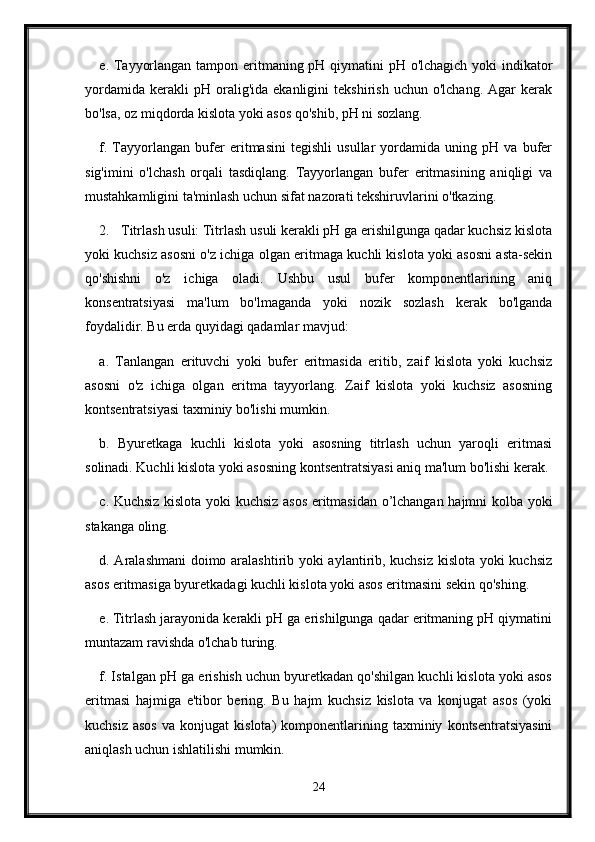 e. Tayyorlangan tampon eritmaning pH qiymatini pH o'lchagich yoki  indikator
yordamida   kerakli   pH   oralig'ida   ekanligini   tekshirish   uchun  o'lchang.   Agar   kerak
bo'lsa, oz miqdorda kislota yoki asos qo'shib, pH ni sozlang.
f.   Tayyorlangan   bufer   eritmasini   tegishli   usullar   yordamida   uning   pH   va   bufer
sig'imini   o'lchash   orqali   tasdiqlang.   Tayyorlangan   bufer   eritmasining   aniqligi   va
mustahkamligini ta'minlash uchun sifat nazorati tekshiruvlarini o'tkazing.
2. Titrlash usuli: Titrlash usuli kerakli pH ga erishilgunga qadar kuchsiz kislota
yoki kuchsiz asosni o'z ichiga olgan eritmaga kuchli kislota yoki asosni asta-sekin
qo'shishni   o'z   ichiga   oladi.   Ushbu   usul   bufer   komponentlarining   aniq
konsentratsiyasi   ma'lum   bo'lmaganda   yoki   nozik   sozlash   kerak   bo'lganda
foydalidir.  Bu erda quyidagi qadamlar mavjud:
a.   Tanlangan   erituvchi   yoki   bufer   eritmasida   eritib,   zaif   kislota   yoki   kuchsiz
asosni   o'z   ichiga   olgan   eritma   tayyorlang.   Zaif   kislota   yoki   kuchsiz   asosning
kontsentratsiyasi taxminiy bo'lishi mumkin.
b.   Byuretkaga   kuchli   kislota   yoki   asosning   titrlash   uchun   yaroqli   eritmasi
solinadi. Kuchli kislota yoki asosning kontsentratsiyasi aniq ma'lum bo'lishi kerak.
c. Kuchsiz kislota yoki kuchsiz asos eritmasidan o’lchangan hajmni kolba yoki
stakanga oling.
d. Aralashmani  doimo aralashtirib yoki aylantirib, kuchsiz kislota yoki kuchsiz
asos eritmasiga byuretkadagi kuchli kislota yoki asos eritmasini sekin qo'shing.
e. Titrlash jarayonida kerakli pH ga erishilgunga qadar eritmaning pH qiymatini
muntazam ravishda o'lchab turing.
f. Istalgan pH ga erishish uchun byuretkadan qo'shilgan kuchli kislota yoki asos
eritmasi   hajmiga   e'tibor   bering.   Bu   hajm   kuchsiz   kislota   va   konjugat   asos   (yoki
kuchsiz   asos   va  konjugat   kislota)   komponentlarining  taxminiy   kontsentratsiyasini
aniqlash uchun ishlatilishi mumkin.
24
