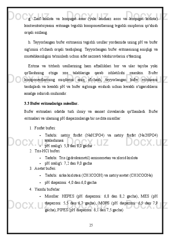 g.   Zaif   kislota   va   konjugat   asos   (yoki   kuchsiz   asos   va   konjugat   kislota)
kontsentratsiyasini  eritmaga tegishli komponentlarning tegishli miqdorini qo'shish
orqali sozlang.
h. Tayyorlangan bufer eritmasini  tegishli usullar  yordamida uning pH va bufer
sig'imini   o'lchash   orqali   tasdiqlang.   Tayyorlangan   bufer   eritmasining   aniqligi   va
mustahkamligini ta'minlash uchun sifat nazorati tekshiruvlarini o'tkazing.
Eritma   va   titrlash   usullarining   ham   afzalliklari   bor   va   ular   tajriba   yoki
qo'llashning   o'ziga   xos   talablariga   qarab   ishlatilishi   mumkin.   Bufer
komponentlarining   miqdorini   aniq   o'lchash,   tayyorlangan   bufer   eritmasini
tasdiqlash   va   kerakli   pH   va   bufer   sig'imiga   erishish   uchun   kerakli   o'zgarishlarni
amalga oshirish muhimdir.
3.3 Bufer eritmalariga misollar.
Bufer   eritmalari   odatda   turli   ilmiy   va   sanoat   ilovalarida   qo'llaniladi.   Bufer
eritmalari va ularning pH diapazonlariga bir nechta misollar:
1. Fosfat buferi:
 Tarkibi:   natriy   fosfat   (NaH2PO4)   va   natriy   fosfat   (Na2HPO4)
aralashmasi
 pH oralig'i: 5,8 dan 8,0 gacha
2. Tris-HCl buferi:
 Tarkibi: Tris (gidroksimetil) aminometan va xlorid kislota
 pH oralig'i: 7,2 dan 9,0 gacha
3. Asetat buferi:
 Tarkibi: sirka kislotasi (CH3COOH) va natriy asetat (CH3COONa)
 pH diapazoni: 4,0 dan 6,0 gacha
4. Yaxshi buferlar:
 Misollar:   HEPES   (pH   diapazoni:   6,8   dan   8,2   gacha),   MES   (pH
diapazoni:   5,5   dan   6,7   gacha),   MOPS   (pH   diapazoni:   6,5   dan   7,9
gacha), PIPES (pH diapazoni: 6,1 dan 7,5 gacha)
25 