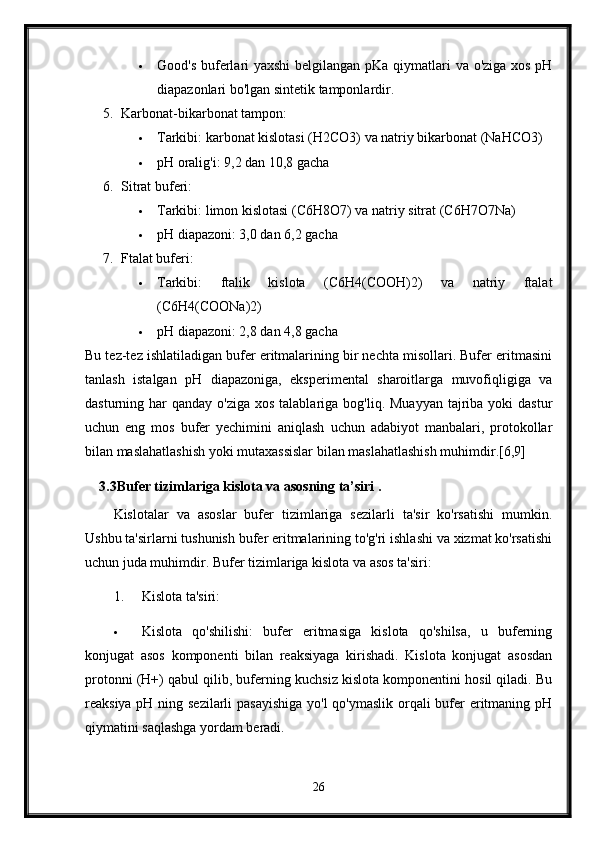  Good's buferlari yaxshi  belgilangan pKa qiymatlari  va o'ziga xos pH
diapazonlari bo'lgan sintetik tamponlardir.
5. Karbonat-bikarbonat tampon:
 Tarkibi: karbonat kislotasi (H2CO3) va natriy bikarbonat (NaHCO3)
 pH oralig'i: 9,2 dan 10,8 gacha
6. Sitrat buferi:
 Tarkibi: limon kislotasi (C6H8O7) va natriy sitrat (C6H7O7Na)
 pH diapazoni: 3,0 dan 6,2 gacha
7. Ftalat buferi:
 Tarkibi:   ftalik   kislota   (C6H4(COOH)2)   va   natriy   ftalat
(C6H4(COONa)2)
 pH diapazoni: 2,8 dan 4,8 gacha
Bu tez-tez ishlatiladigan bufer eritmalarining bir nechta misollari. Bufer eritmasini
tanlash   istalgan   pH   diapazoniga,   eksperimental   sharoitlarga   muvofiqligiga   va
dasturning har   qanday o'ziga  xos  talablariga  bog'liq. Muayyan   tajriba  yoki  dastur
uchun   eng   mos   bufer   yechimini   aniqlash   uchun   adabiyot   manbalari,   protokollar
bilan maslahatlashish yoki mutaxassislar bilan maslahatlashish muhimdir.[6,9]
3.3Bufer tizimlariga kislota va asosning ta’siri .
Kislotalar   va   asoslar   bufer   tizimlariga   sezilarli   ta'sir   ko'rsatishi   mumkin.
Ushbu ta'sirlarni tushunish bufer eritmalarining to'g'ri ishlashi va xizmat ko'rsatishi
uchun juda muhimdir.  Bufer tizimlariga kislota va asos ta'siri:
1. Kislota ta'siri:
 Kislota   qo'shilishi:   bufer   eritmasiga   kislota   qo'shilsa,   u   buferning
konjugat   asos   komponenti   bilan   reaksiyaga   kirishadi.   Kislota   konjugat   asosdan
protonni (H+) qabul qilib, buferning kuchsiz kislota komponentini hosil qiladi. Bu
reaksiya pH ning sezilarli  pasayishiga yo'l  qo'ymaslik orqali  bufer eritmaning pH
qiymatini saqlashga yordam beradi.
26 