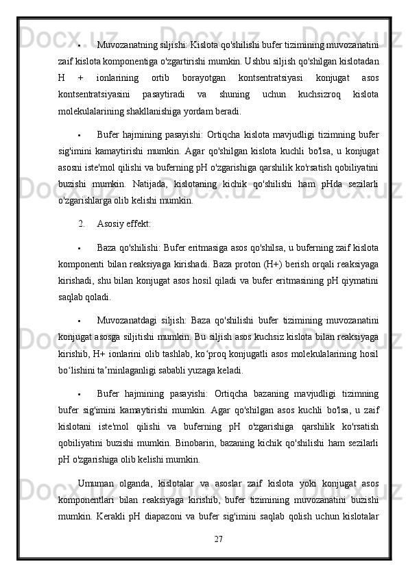  Muvozanatning siljishi: Kislota qo'shilishi bufer tizimining muvozanatini
zaif kislota komponentiga o'zgartirishi mumkin. Ushbu siljish qo'shilgan kislotadan
H   +   ionlarining   ortib   borayotgan   kontsentratsiyasi   konjugat   asos
kontsentratsiyasini   pasaytiradi   va   shuning   uchun   kuchsizroq   kislota
molekulalarining shakllanishiga yordam beradi.
 Bufer   hajmining   pasayishi:   Ortiqcha   kislota   mavjudligi   tizimning   bufer
sig'imini   kamaytirishi   mumkin.   Agar   qo'shilgan   kislota   kuchli   bo'lsa,   u   konjugat
asosni iste'mol qilishi va buferning pH o'zgarishiga qarshilik ko'rsatish qobiliyatini
buzishi   mumkin.   Natijada,   kislotaning   kichik   qo'shilishi   ham   pHda   sezilarli
o'zgarishlarga olib kelishi mumkin.
2. Asosiy effekt:
 Baza qo'shilishi: Bufer eritmasiga asos qo'shilsa, u buferning zaif kislota
komponenti bilan reaksiyaga kirishadi. Baza proton (H+) berish orqali reaksiyaga
kirishadi, shu bilan konjugat asos hosil  qiladi va bufer eritmasining pH qiymatini
saqlab qoladi.
 Muvozanatdagi   siljish:   Baza   qo'shilishi   bufer   tizimining   muvozanatini
konjugat asosga siljitishi mumkin. Bu siljish asos kuchsiz kislota bilan reaksiyaga
kirishib, H+ ionlarini olib tashlab, ko proq konjugatli asos molekulalarining hosilʻ
bo lishini ta minlaganligi sababli yuzaga keladi.	
ʻ ʼ
 Bufer   hajmining   pasayishi:   Ortiqcha   bazaning   mavjudligi   tizimning
bufer   sig'imini   kamaytirishi   mumkin.   Agar   qo'shilgan   asos   kuchli   bo'lsa,   u   zaif
kislotani   iste'mol   qilishi   va   buferning   pH   o'zgarishiga   qarshilik   ko'rsatish
qobiliyatini   buzishi   mumkin.   Binobarin,   bazaning   kichik   qo'shilishi   ham   sezilarli
pH o'zgarishiga olib kelishi mumkin.
Umuman   olganda,   kislotalar   va   asoslar   zaif   kislota   yoki   konjugat   asos
komponentlari   bilan   reaksiyaga   kirishib,   bufer   tizimining   muvozanatini   buzishi
mumkin.   Kerakli   pH   diapazoni   va   bufer   sig'imini   saqlab   qolish   uchun   kislotalar
27 