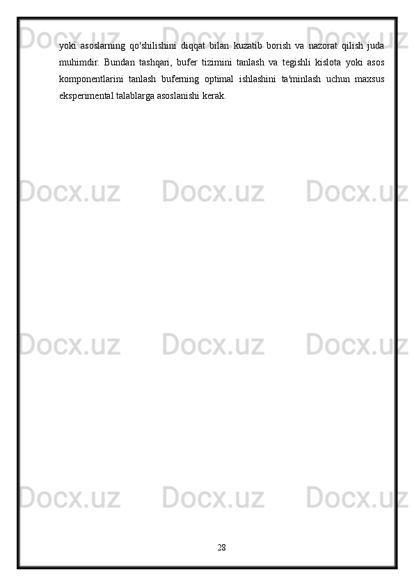 yoki   asoslarning   qo'shilishini   diqqat   bilan   kuzatib   borish   va   nazorat   qilish   juda
muhimdir.   Bundan   tashqari,   bufer   tizimini   tanlash   va   tegishli   kislota   yoki   asos
komponentlarini   tanlash   buferning   optimal   ishlashini   ta'minlash   uchun   maxsus
eksperimental talablarga asoslanishi kerak.
28 