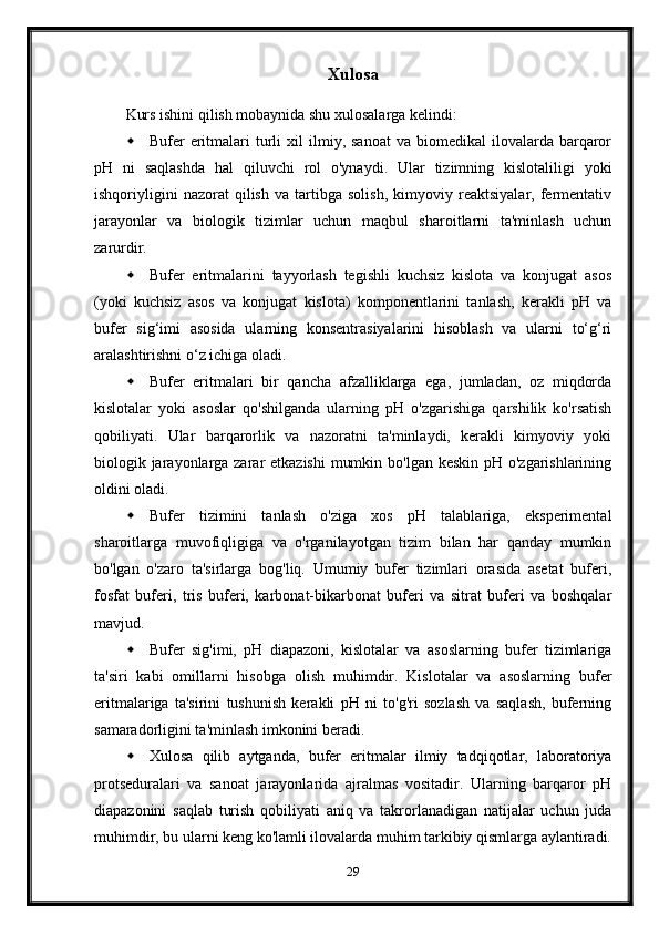 Xulosa
Kurs ishini qilish mobaynida shu xulosalarga kelindi:
 Bufer   eritmalari   turli  xil   ilmiy,  sanoat  va   biomedikal   ilovalarda  barqaror
pH   ni   saqlashda   hal   qiluvchi   rol   o'ynaydi.   Ular   tizimning   kislotaliligi   yoki
ishqoriyligini   nazorat   qilish   va   tartibga   solish,   kimyoviy   reaktsiyalar,   fermentativ
jarayonlar   va   biologik   tizimlar   uchun   maqbul   sharoitlarni   ta'minlash   uchun
zarurdir.
 Bufer   eritmalarini   tayyorlash   tegishli   kuchsiz   kislota   va   konjugat   asos
(yoki   kuchsiz   asos   va   konjugat   kislota)   komponentlarini   tanlash,   kerakli   pH   va
bufer   sig‘imi   asosida   ularning   konsentrasiyalarini   hisoblash   va   ularni   to‘g‘ri
aralashtirishni o‘z ichiga oladi. 
 Bufer   eritmalari   bir   qancha   afzalliklarga   ega,   jumladan,   oz   miqdorda
kislotalar   yoki   asoslar   qo'shilganda   ularning   pH   o'zgarishiga   qarshilik   ko'rsatish
qobiliyati.   Ular   barqarorlik   va   nazoratni   ta'minlaydi,   kerakli   kimyoviy   yoki
biologik jarayonlarga zarar etkazishi  mumkin bo'lgan keskin pH o'zgarishlarining
oldini oladi.
 Bufer   tizimini   tanlash   o'ziga   xos   pH   talablariga,   eksperimental
sharoitlarga   muvofiqligiga   va   o'rganilayotgan   tizim   bilan   har   qanday   mumkin
bo'lgan   o'zaro   ta'sirlarga   bog'liq.   Umumiy   bufer   tizimlari   orasida   asetat   buferi,
fosfat   buferi,   tris   buferi,   karbonat-bikarbonat   buferi   va   sitrat   buferi   va   boshqalar
mavjud.
 Bufer   sig'imi,   pH   diapazoni,   kislotalar   va   asoslarning   bufer   tizimlariga
ta'siri   kabi   omillarni   hisobga   olish   muhimdir.   Kislotalar   va   asoslarning   bufer
eritmalariga   ta'sirini   tushunish   kerakli   pH   ni   to'g'ri   sozlash   va   saqlash,   buferning
samaradorligini ta'minlash imkonini beradi.
 Xulosa   qilib   aytganda,   bufer   eritmalar   ilmiy   tadqiqotlar,   laboratoriya
protseduralari   va   sanoat   jarayonlarida   ajralmas   vositadir.   Ularning   barqaror   pH
diapazonini   saqlab   turish   qobiliyati   aniq   va   takrorlanadigan   natijalar   uchun   juda
muhimdir, bu ularni keng ko'lamli ilovalarda muhim tarkibiy qismlarga aylantiradi.
29