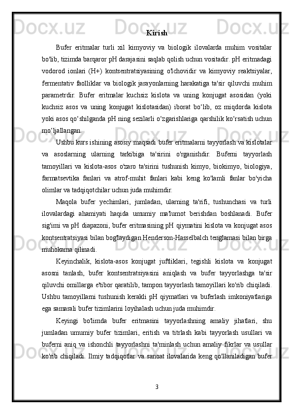 Kirish
Bufer   eritmalar   turli   xil   kimyoviy   va   biologik   ilovalarda   muhim   vositalar
bo'lib, tizimda barqaror pH darajasini saqlab qolish uchun vositadir. pH eritmadagi
vodorod   ionlari   (H+)   kontsentratsiyasining   o'lchovidir   va   kimyoviy   reaktsiyalar,
fermentativ  faolliklar  va  biologik  jarayonlarning  harakatiga   ta'sir  qiluvchi   muhim
parametrdir.   Bufer   eritmalar   kuchsiz   kislota   va   uning   konjugat   asosidan   (yoki
kuchsiz   asos   va   uning   konjugat   kislotasidan)   iborat   bo‘lib,   oz   miqdorda   kislota
yoki asos qo‘shilganda pH ning sezilarli o‘zgarishlariga qarshilik ko‘rsatish uchun
mo‘ljallangan.
Ushbu kurs ishining asosiy maqsadi bufer eritmalarni tayyorlash va kislotalar
va   asoslarning   ularning   tarkibiga   ta'sirini   o'rganishdir.   Buferni   tayyorlash
tamoyillari   va   kislota-asos   o'zaro   ta'sirini   tushunish   kimyo,   biokimyo,   biologiya,
farmatsevtika   fanlari   va   atrof-muhit   fanlari   kabi   keng   ko'lamli   fanlar   bo'yicha
olimlar va tadqiqotchilar uchun juda muhimdir.
Maqola   bufer   yechimlari,   jumladan,   ularning   ta'rifi,   tushunchasi   va   turli
ilovalardagi   ahamiyati   haqida   umumiy   ma'lumot   berishdan   boshlanadi.   Bufer
sig'imi va pH diapazoni, bufer eritmasining pH qiymatini kislota va konjugat asos
kontsentratsiyasi bilan bog'laydigan Henderson-Hasselbalch tenglamasi bilan birga
muhokama qilinadi.
Keyinchalik,   kislota-asos   konjugat   juftliklari,   tegishli   kislota   va   konjugat
asosni   tanlash,   bufer   kontsentratsiyasini   aniqlash   va   bufer   tayyorlashga   ta'sir
qiluvchi omillarga e'tibor qaratilib, tampon tayyorlash tamoyillari ko'rib chiqiladi.
Ushbu   tamoyillarni   tushunish   kerakli   pH   qiymatlari   va   buferlash   imkoniyatlariga
ega samarali bufer tizimlarini loyihalash uchun juda muhimdir.
Keyingi   bo'limda   bufer   eritmasini   tayyorlashning   amaliy   jihatlari,   shu
jumladan   umumiy   bufer   tizimlari,   eritish   va   titrlash   kabi   tayyorlash   usullari   va
buferni   aniq   va   ishonchli   tayyorlashni   ta'minlash   uchun   amaliy   fikrlar   va   usullar
ko'rib chiqiladi.  Ilmiy tadqiqotlar  va  sanoat  ilovalarida keng qo'llaniladigan  bufer
3