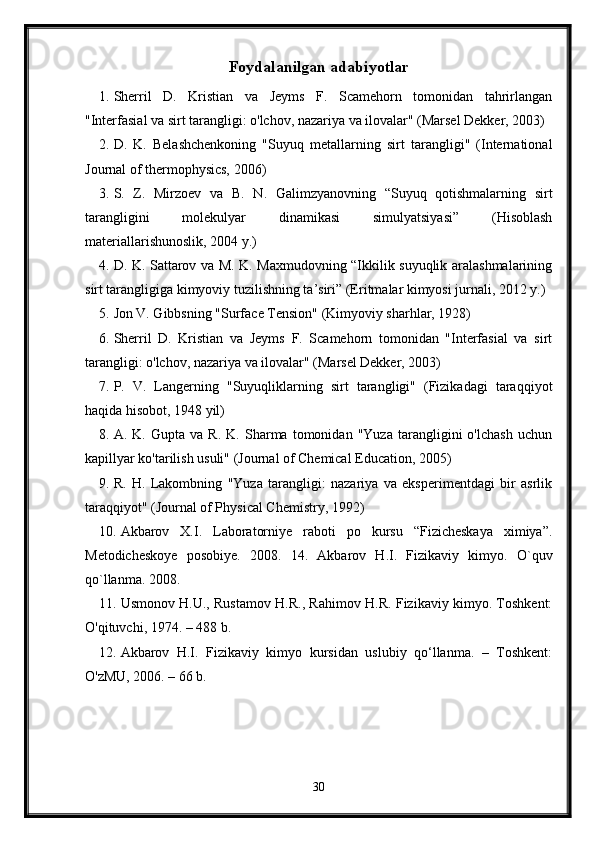 Foydalanilgan adabiyotlar
1. Sherril   D.   Kristian   va   Jeyms   F.   Scamehorn   tomonidan   tahrirlangan
"Interfasial va sirt tarangligi: o'lchov, nazariya va ilovalar" (Marsel Dekker, 2003)
2. D.   K.   Belashchenkoning   "Suyuq   metallarning   sirt   tarangligi"   (International
Journal of thermophysics, 2006)
3. S.   Z.   Mirzoev   va   B.   N.   Galimzyanovning   “Suyuq   qotishmalarning   sirt
tarangligini   molekulyar   dinamikasi   simulyatsiyasi”   (Hisoblash
materiallarishunoslik, 2004 y.)
4. D. K. Sattarov va M. K. Maxmudovning “Ikkilik suyuqlik aralashmalarining
sirt tarangligiga kimyoviy tuzilishning ta’siri” (Eritmalar kimyosi jurnali, 2012 y.)
5. Jon V. Gibbsning "Surface Tension" (Kimyoviy sharhlar, 1928)
6. Sherril   D.   Kristian   va   Jeyms   F.   Scamehorn   tomonidan   "Interfasial   va   sirt
tarangligi: o'lchov, nazariya va ilovalar" (Marsel Dekker, 2003)
7. P.   V.   Langerning   "Suyuqliklarning   sirt   tarangligi"   (Fizikadagi   taraqqiyot
haqida hisobot, 1948 yil)
8. A.   K.   Gupta   va   R.   K.   Sharma   tomonidan   "Yuza   tarangligini   o'lchash   uchun
kapillyar ko'tarilish usuli" (Journal of Chemical Education, 2005)
9. R.   H.   Lakombning   "Yuza   tarangligi:   nazariya   va   eksperimentdagi   bir   asrlik
taraqqiyot" (Journal of Physical Chemistry, 1992)
10. Akbarov   X.I.   Laboratorniye   raboti   po   kursu   “Fizicheskaya   ximiya”.
Metodicheskoye   posobiye.   2008.   14.   Akbarov   H.I.   Fizikaviy   kimyo.   O`quv
qo`llanma. 2008.
11. Usmonov H.U., Rustamov H.R., Rahimov H.R. Fizikaviy kimyo. Toshkent:
O'qituvchi, 1974. – 488 b.
12. Akbarov   H.I.   Fizikaviy   kimyo   kursidan   uslubiy   qo‘llanma.   –   Toshkent:
O'zMU, 2006. – 66 b. 
30 