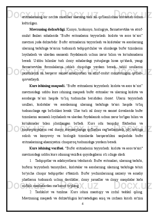 eritmalarining bir nechta misollari ularning turli xil qo'llanilishini ko'rsatish uchun
keltirilgan.
Mavzuning dolzarbligi.  Kimyo, biokimyo, biologiya, farmatsevtika va atrof-
muhit   fanlari   sohalarida   “Bufer   eritmalarini   tayyorlash:   kislota   va   asos   ta’siri”
mavzusi juda dolzarbdir. Bufer eritmalarini tayyorlash va kislotalar va asoslarning
ularning   tarkibiga   ta'sirini   tushunish   tadqiqotchilar   va   olimlarga   bufer   tizimlarini
loyihalash   va   ulardan   samarali   foydalanish   uchun   zarur   bilim   va   ko'nikmalarni
beradi.   Ushbu   bilimlar   turli   ilmiy   sohalardagi   yutuqlarga   hissa   qo'shadi,   yangi
farmatsevtika   formulalarini   ishlab   chiqishga   yordam   beradi,   tahlil   usullarini
yaxshilaydi   va   barqaror   sanoat   amaliyotlari   va   atrof-muhit   monitoringini   qo'llab-
quvvatlaydi.
Kurs ishining maqsadi.  “Bufer eritmalarni tayyorlash: kislota va asos ta’siri”
mavzusidagi   ushbu   kurs   ishining   maqsadi   bufer   eritmalar   va   ularning   kislota   va
asoslarga   ta’siri   haqida   to’liq   tushuncha   berishdan   iborat.   Ularni   tayyorlash
usullari,   kislotalar   va   asoslarning   ularning   tarkibiga   ta'siri   haqida   to'liq
tushunchaga   ega   bo'lishlari   kerak.   Ular   turli   xil   ilmiy   va   sanoat   ilovalarida   bufer
tizimlarini samarali loyihalash va ulardan foydalanish uchun zarur bo'lgan bilim va
ko'nikmalar   bilan   jihozlangan   bo'ladi.   Kurs   ishi   tanqidiy   fikrlashni   va
kontseptsiyalarni real dunyo stsenariylariga qo'llashni rag'batlantiradi, pH tartibga
solish   va   kimyoviy   va   biologik   tizimlarda   barqarorlikni   saqlashda   bufer
eritmalarining ahamiyatini chuqurroq tushunishga yordam beradi.
Kurs ishining vazifasi.  "Bufer eritmalarini tayyorlash: kislota va asos ta'siri"
mavzusidagi ushbu kurs ishining vazifasi quyidagilarni o'z ichiga oladi:
1. Tadqiqotlar va adabiyotlarni tekshirish: Bufer eritmalari, ularning tarkibi,
buferni   tayyorlash   tamoyillari,   kislotalar   va   asoslarning   ularning   tarkibiga   ta'siri
bo'yicha   chuqur   tadqiqotlar   o'tkazish.   Bufer   yechimlarining   nazariy   va   amaliy
jihatlarini   tushunish   uchun   darsliklar,   ilmiy   jurnallar   va   ilmiy   maqolalar   kabi
nufuzli manbalardan ma'lumot to'plang.
2. Tashkilot   va   tuzilma:   Kurs   ishini   mantiqiy   va   izchil   tashkil   qiling.
Mavzuning   maqsadi   va   dolzarbligini   ko'rsatadigan   aniq   va   ixcham   kirish   so'zini
4