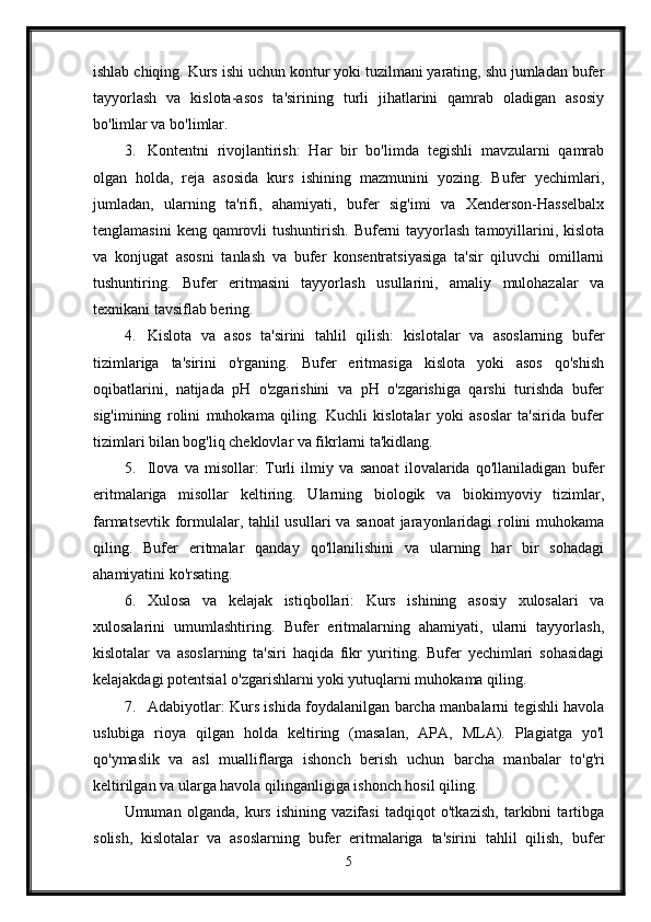 ishlab chiqing. Kurs ishi uchun kontur yoki tuzilmani yarating, shu jumladan bufer
tayyorlash   va   kislota-asos   ta'sirining   turli   jihatlarini   qamrab   oladigan   asosiy
bo'limlar va bo'limlar.
3. Kontentni   rivojlantirish:   Har   bir   bo'limda   tegishli   mavzularni   qamrab
olgan   holda,   reja   asosida   kurs   ishining   mazmunini   yozing.   Bufer   yechimlari,
jumladan,   ularning   ta'rifi,   ahamiyati,   bufer   sig'imi   va   Xenderson-Hasselbalx
tenglamasini   keng  qamrovli   tushuntirish.  Buferni  tayyorlash  tamoyillarini, kislota
va   konjugat   asosni   tanlash   va   bufer   konsentratsiyasiga   ta'sir   qiluvchi   omillarni
tushuntiring.   Bufer   eritmasini   tayyorlash   usullarini,   amaliy   mulohazalar   va
texnikani tavsiflab bering.
4. Kislota   va   asos   ta'sirini   tahlil   qilish:   kislotalar   va   asoslarning   bufer
tizimlariga   ta'sirini   o'rganing.   Bufer   eritmasiga   kislota   yoki   asos   qo'shish
oqibatlarini,   natijada   pH   o'zgarishini   va   pH   o'zgarishiga   qarshi   turishda   bufer
sig'imining   rolini   muhokama   qiling.   Kuchli   kislotalar   yoki   asoslar   ta'sirida   bufer
tizimlari bilan bog'liq cheklovlar va fikrlarni ta'kidlang.
5. Ilova   va   misollar:   Turli   ilmiy   va   sanoat   ilovalarida   qo'llaniladigan   bufer
eritmalariga   misollar   keltiring.   Ularning   biologik   va   biokimyoviy   tizimlar,
farmatsevtik formulalar, tahlil usullari va sanoat  jarayonlaridagi rolini muhokama
qiling.   Bufer   eritmalar   qanday   qo'llanilishini   va   ularning   har   bir   sohadagi
ahamiyatini ko'rsating.
6. Xulosa   va   kelajak   istiqbollari:   Kurs   ishining   asosiy   xulosalari   va
xulosalarini   umumlashtiring.   Bufer   eritmalarning   ahamiyati,   ularni   tayyorlash,
kislotalar   va   asoslarning   ta'siri   haqida   fikr   yuriting.   Bufer   yechimlari   sohasidagi
kelajakdagi potentsial o'zgarishlarni yoki yutuqlarni muhokama qiling.
7. Adabiyotlar: Kurs ishida foydalanilgan barcha manbalarni tegishli havola
uslubiga   rioya   qilgan   holda   keltiring   (masalan,   APA,   MLA).   Plagiatga   yo'l
qo'ymaslik   va   asl   mualliflarga   ishonch   berish   uchun   barcha   manbalar   to'g'ri
keltirilgan va ularga havola qilinganligiga ishonch hosil qiling.
Umuman   olganda,   kurs   ishining   vazifasi   tadqiqot   o'tkazish,   tarkibni   tartibga
solish,   kislotalar   va   asoslarning   bufer   eritmalariga   ta'sirini   tahlil   qilish,   bufer
5 