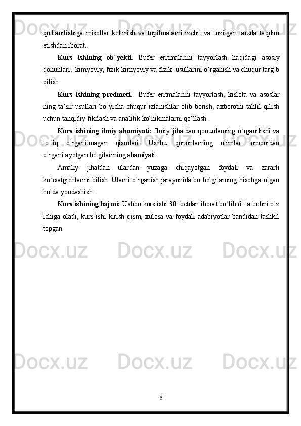 qo'llanilishiga   misollar   keltirish   va   topilmalarni   izchil   va   tuzilgan   tarzda   taqdim
etishdan iborat.
Kurs   ishining   ob`yekti.   Bufer   eritmalarini   tayyorlash   haqidagi   asosiy
qonunlari,  kimyoviy, fizik-kimyoviy va fizik  usullarini o’rganish va chuqur targ’b
qilish.
Kurs   ishining   predmeti.     Bufer   eritmalarini   tayyorlash,   kislota   va   asoslar
ning   ta’sir   usullari   bo‘yicha   chuqur   izlanishlar   olib   borish,   axborotni   tahlil   qilish
uchun tanqidiy fikrlash va analitik ko‘nikmalarni qo‘llash.
Kurs ishining ilmiy ahamiyati:   Ilmiy jihatdan qonunlarning o`rganilishi  va
to`liq   o`rganilmagan   qismlari.   Ushbu   qonunlarning   olimlar   tomonidan
o`rganilayotgan belgilarining ahamiyati.
Amaliy   jihatdan   ulardan   yuzaga   chiqayotgan   foydali   va   zararli
ko`rsatgichlarini bilish. Ularni o`rganish jarayonida bu belgilarning hisobga olgan
holda yondashish.
Kurs ishining hajmi:  Ushbu kurs ishi 30  betdan iborat bo`lib 6  ta bobni o`z
ichiga oladi, kurs ishi  kirish qism,  xulosa va foydali  adabiyotlar  bandidan tashkil
topgan. 
6