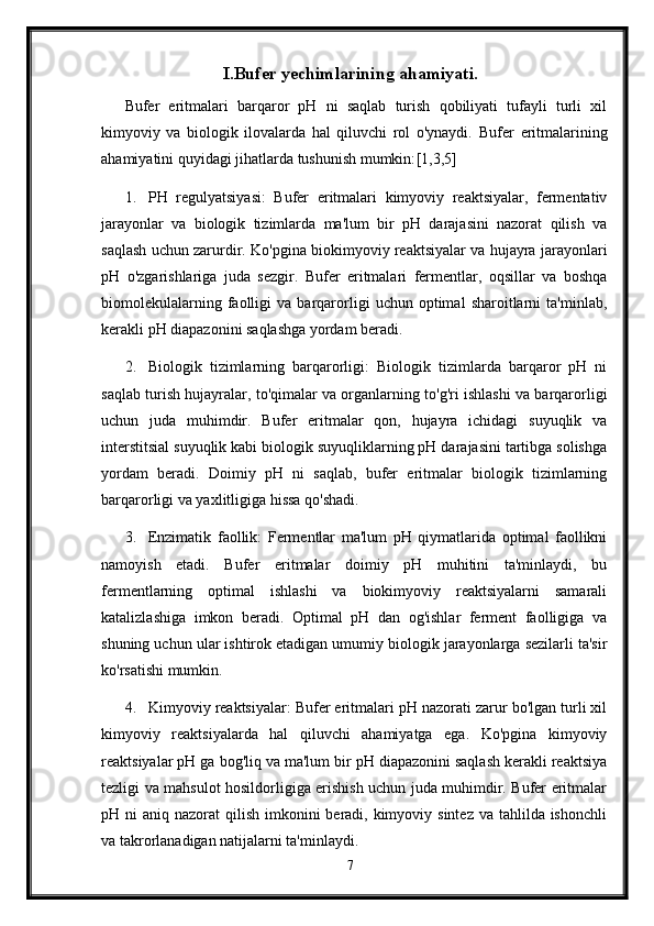 I.Bufer yechimlarining ahamiyati.
Bufer   eritmalari   barqaror   pH   ni   saqlab   turish   qobiliyati   tufayli   turli   xil
kimyoviy   va   biologik   ilovalarda   hal   qiluvchi   rol   o'ynaydi.   Bufer   eritmalarining
ahamiyatini quyidagi jihatlarda tushunish mumkin: [1,3,5]
1. PH   regulyatsiyasi:   Bufer   eritmalari   kimyoviy   reaktsiyalar,   fermentativ
jarayonlar   va   biologik   tizimlarda   ma'lum   bir   pH   darajasini   nazorat   qilish   va
saqlash uchun zarurdir. Ko'pgina biokimyoviy reaktsiyalar va hujayra jarayonlari
pH   o'zgarishlariga   juda   sezgir.   Bufer   eritmalari   fermentlar,   oqsillar   va   boshqa
biomolekulalarning   faolligi   va  barqarorligi   uchun  optimal   sharoitlarni   ta'minlab,
kerakli pH diapazonini saqlashga yordam beradi.
2. Biologik   tizimlarning   barqarorligi:   Biologik   tizimlarda   barqaror   pH   ni
saqlab turish hujayralar, to'qimalar va organlarning to'g'ri ishlashi va barqarorligi
uchun   juda   muhimdir.   Bufer   eritmalar   qon,   hujayra   ichidagi   suyuqlik   va
interstitsial suyuqlik kabi biologik suyuqliklarning pH darajasini tartibga solishga
yordam   beradi.   Doimiy   pH   ni   saqlab,   bufer   eritmalar   biologik   tizimlarning
barqarorligi va yaxlitligiga hissa qo'shadi.
3. Enzimatik   faollik:   Fermentlar   ma'lum   pH   qiymatlarida   optimal   faollikni
namoyish   etadi.   Bufer   eritmalar   doimiy   pH   muhitini   ta'minlaydi,   bu
fermentlarning   optimal   ishlashi   va   biokimyoviy   reaktsiyalarni   samarali
katalizlashiga   imkon   beradi.   Optimal   pH   dan   og'ishlar   ferment   faolligiga   va
shuning uchun ular ishtirok etadigan umumiy biologik jarayonlarga sezilarli ta'sir
ko'rsatishi mumkin.
4. Kimyoviy reaktsiyalar: Bufer eritmalari pH nazorati zarur bo'lgan turli xil
kimyoviy   reaktsiyalarda   hal   qiluvchi   ahamiyatga   ega.   Ko'pgina   kimyoviy
reaktsiyalar pH ga bog'liq va ma'lum bir pH diapazonini saqlash kerakli reaktsiya
tezligi va mahsulot hosildorligiga erishish uchun juda muhimdir. Bufer eritmalar
pH ni  aniq nazorat  qilish imkonini  beradi, kimyoviy sintez  va tahlilda ishonchli
va takrorlanadigan natijalarni ta'minlaydi.
7 