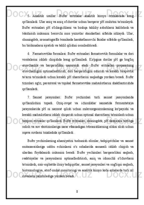 5. Analitik   usullar:   Bufer   eritmalar   analitik   kimyo   texnikasida   keng
qo'llaniladi. Ular aniq va aniq o'lchovlar uchun barqaror pH muhitini ta'minlaydi.
Bufer   eritmalari   pH   o'lchagichlarni   va   boshqa   tahliliy   asboblarni   kalibrlash   va
tekshirish   imkonini   beruvchi   mos   yozuvlar   standartlari   sifatida   ishlaydi.   Ular,
shuningdek, xromatografik texnikada harakatlanuvchi fazalar sifatida qo'llaniladi,
bu birikmalarni ajratish va tahlil qilishni osonlashtiradi.
6. Farmatsevtika formulasi: Bufer eritmalari farmatsevtik formulalar va dori
vositalarini   ishlab   chiqishda   keng   qo'llaniladi.   Ko'pgina   dorilar   pH   ga   bog'liq
eruvchanlik   va   barqarorlikni   namoyish   etadi.   Bufer   eritmalari   preparatning
eruvchanligini optimallashtirish, dori barqarorligini oshirish va kerakli terapevtik
ta'sirni ta'minlash uchun kerakli pH sharoitlarini saqlashga yordam beradi. Bufer
tizimlari og'iz, parenteral va topikal farmatsevtika mahsulotlarini shakllantirishda
qo'llaniladi.
7. Sanoat   jarayonlari:   Bufer   yechimlari   turli   sanoat   jarayonlarida
qo'llanilishini   topadi.   Oziq-ovqat   va   ichimliklar   sanoatida   fermentatsiya
jarayonlarida   pH   ni   nazorat   qilish   uchun   mikroorganizmlarning   ko'payishi   va
kerakli mahsulotlarni ishlab chiqarish uchun optimal sharoitlarni ta'minlash uchun
tampon eritmalar qo'llaniladi. Bufer eritmalari, shuningdek, pH darajasini tartibga
solish va suv ekotizimlariga zarar etkazadigan tebranishlarning oldini olish uchun
oqava suvlarni tozalashda qo'llaniladi.
Bufer   yechimlarning   ahamiyatini   tushunish   olimlar,   tadqiqotchilar   va   sanoat
mutaxassislariga   ushbu   echimlarni   o'z   sohalarida   samarali   ishlab   chiqish   va
ulardan   foydalanish   imkonini   beradi.   Bufer   yechimlari   barqarorlikni   saqlash,
reaktsiyalar   va   jarayonlarni   optimallashtirish,   aniq   va   ishonchli   o'lchovlarni
ta'minlash, oxir-oqibatda ilmiy tadqiqotlar, sanoat jarayonlari va sog'liqni saqlash,
biotexnologiya, atrof-muhit monitoringi va analitik kimyo kabi sohalarda turli xil
ilovalarni yaxshilashga yordam beradi.
8