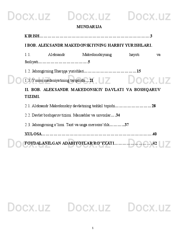                                                                   MUNDARIJA
KIRISH……………………………………………………………………….3
I BOB. ALEKSANDR MAKEDONSKIYNING HARBIY YURISHLARI .
1.1.   Aleksandr   Makedonskiyning   hayoti   va
faoliyati ……………………………….5
1.2. Jahongirning Sharqqa yurishlari …………………………………15  
1.3. Yunon madaniyatining tarqalishi …21
II.   BOB.   ALEKSANDR   MAKEDONSKIY   DAVLATI   VA   BOSHQARUV
TIZIMI. 
2.1. Aleksandr Makedonskiy davlatining tashkil topishi ………………………28
2.2. Davlat boshqaruv tizimi. Mansablar va unvonlar ….34
2.3. Jahongirning o’limi. Taxt va unga merosxo’rlik ………...37
XULOSA……………………………………………………………………….40
FOYDALANILGAN ADABIYOTLAR RO’YXATI………………………..42
 
                                                        
1 