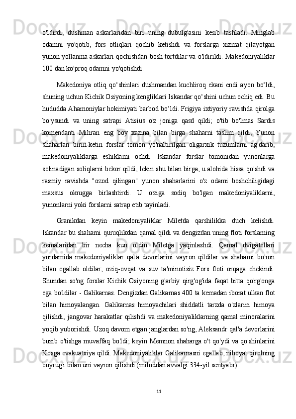 o'ldirdi,   dushman   askarlaridan   biri   uning   dubulg'asini   kesib   tashladi.   Minglab
odamni   yo'qotib,   fors   otliqlari   qochib   ketishdi   va   forslarga   xizmat   qilayotgan
yunon yollanma askarlari qochishdan bosh tortdilar va o'ldirildi. Makedoniyaliklar
100 dan ko'proq odamni yo'qotishdi.
Makedoniya   otliq  qo‘shinlari  dushmandan   kuchliroq  ekani   endi   ayon  bo‘ldi,
shuning uchun Kichik Osiyoning kengliklari Iskandar qo‘shini uchun ochiq edi. Bu
hududda Ahamoniylar hokimiyati barbod bo‘ldi. Frigiya ixtiyoriy ravishda qirolga
bo'ysundi   va   uning   satrapi   Atisius   o'z   joniga   qasd   qildi;   o'tib   bo'lmas   Sardis
komendanti   Mihran   eng   boy   xazina   bilan   birga   shaharni   taslim   qildi;   Yunon
shaharlari   birin-ketin   forslar   tomon   yo'naltirilgan   oligarxik   tuzumlarni   ag'darib,
makedoniyaliklarga   eshiklarni   ochdi.   Iskandar   forslar   tomonidan   yunonlarga
solinadigan soliqlarni bekor qildi, lekin shu bilan birga, u alohida hissa qo'shdi va
rasmiy   ravishda   "ozod   qilingan"   yunon   shaharlarini   o'z   odami   boshchiligidagi
maxsus   okrugga   birlashtirdi.   U   o'ziga   sodiq   bo'lgan   makedoniyaliklarni,
yunonlarni yoki forslarni satrap etib tayinladi. 
Granikdan   keyin   makedoniyaliklar   Miletda   qarshilikka   duch   kelishdi.
Iskandar bu shaharni quruqlikdan qamal qildi va dengizdan uning floti forslarning
kemalaridan   bir   necha   kun   oldin   Miletga   yaqinlashdi.   Qamal   dvigatellari
yordamida   makedoniyaliklar   qal'a   devorlarini   vayron   qildilar   va   shaharni   bo'ron
bilan   egallab   oldilar;   oziq-ovqat   va   suv   ta'minotisiz   Fors   floti   orqaga   chekindi.
Shundan   so'ng   forslar   Kichik   Osiyoning   g'arbiy   qirg'og'ida   faqat   bitta   qo'rg'onga
ega bo'ldilar - Galikarnas. Dengizdan Galikarnas 400 ta kemadan iborat ulkan flot
bilan   himoyalangan.   Galikarnas   himoyachilari   shiddatli   tarzda   o'zlarini   himoya
qilishdi,   jangovar   harakatlar   qilishdi   va   makedoniyaliklarning   qamal   minoralarini
yoqib yuborishdi. Uzoq davom etgan janglardan so'ng, Aleksandr qal'a devorlarini
buzib o'tishga muvaffaq bo'ldi; keyin Memnon shaharga o't qo'ydi va qo'shinlarini
Kosga evakuatsiya qildi. Makedoniyaliklar Galikarnasni egallab, nihoyat qirolning
buyrug'i bilan uni vayron qilishdi (miloddan avvalgi 334-yil sentyabr). 
11 