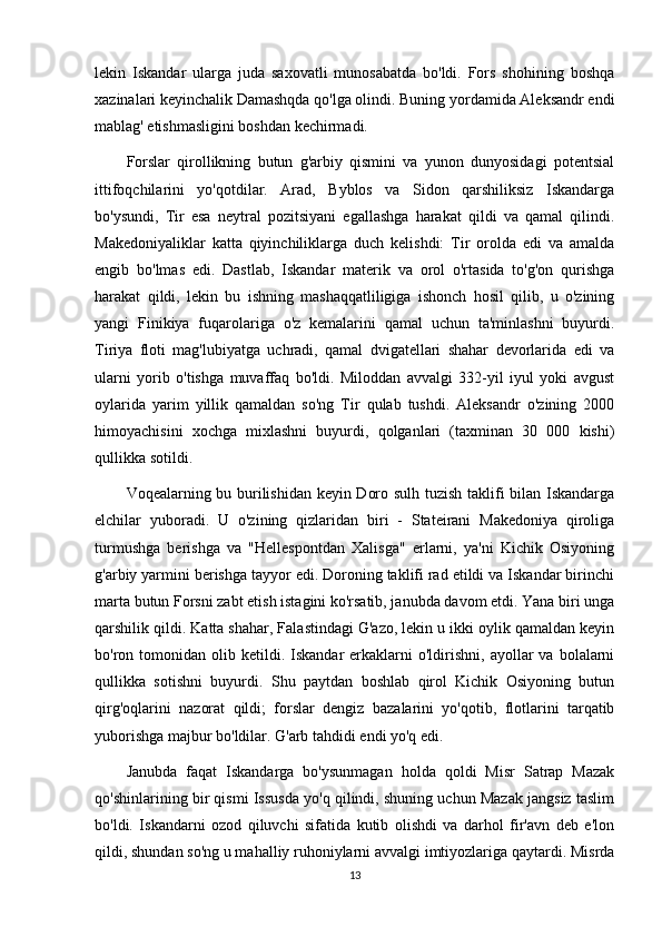 lekin   Iskandar   ularga   juda   saxovatli   munosabatda   bo'ldi.   Fors   shohining   boshqa
xazinalari keyinchalik Damashqda qo'lga olindi. Buning yordamida Aleksandr endi
mablag' etishmasligini boshdan kechirmadi.
Forslar   qirollikning   butun   g'arbiy   qismini   va   yunon   dunyosidagi   potentsial
ittifoqchilarini   yo'qotdilar.   Arad,   Byblos   va   Sidon   qarshiliksiz   Iskandarga
bo'ysundi,   Tir   esa   neytral   pozitsiyani   egallashga   harakat   qildi   va   qamal   qilindi.
Makedoniyaliklar   katta   qiyinchiliklarga   duch   kelishdi:   Tir   orolda   edi   va   amalda
engib   bo'lmas   edi.   Dastlab,   Iskandar   materik   va   orol   o'rtasida   to'g'on   qurishga
harakat   qildi,   lekin   bu   ishning   mashaqqatliligiga   ishonch   hosil   qilib,   u   o'zining
yangi   Finikiya   fuqarolariga   o'z   kemalarini   qamal   uchun   ta'minlashni   buyurdi.
Tiriya   floti   mag'lubiyatga   uchradi,   qamal   dvigatellari   shahar   devorlarida   edi   va
ularni   yorib   o'tishga   muvaffaq   bo'ldi.   Miloddan   avvalgi   332-yil   iyul   yoki   avgust
oylarida   yarim   yillik   qamaldan   so'ng   Tir   qulab   tushdi.   Aleksandr   o'zining   2000
himoyachisini   xochga   mixlashni   buyurdi,   qolganlari   (taxminan   30   000   kishi)
qullikka sotildi. 
Voqealarning bu burilishidan keyin Doro sulh tuzish taklifi bilan Iskandarga
elchilar   yuboradi.   U   o'zining   qizlaridan   biri   -   Stateirani   Makedoniya   qiroliga
turmushga   berishga   va   "Hellespontdan   Xalisga"   erlarni,   ya'ni   Kichik   Osiyoning
g'arbiy yarmini berishga tayyor edi. Doroning taklifi rad etildi va Iskandar birinchi
marta butun Forsni zabt etish istagini ko'rsatib, janubda davom etdi. Yana biri unga
qarshilik qildi. Katta shahar, Falastindagi G'azo, lekin u ikki oylik qamaldan keyin
bo'ron  tomonidan   olib  ketildi.  Iskandar  erkaklarni   o'ldirishni,   ayollar  va   bolalarni
qullikka   sotishni   buyurdi.   Shu   paytdan   boshlab   qirol   Kichik   Osiyoning   butun
qirg'oqlarini   nazorat   qildi;   forslar   dengiz   bazalarini   yo'qotib,   flotlarini   tarqatib
yuborishga majbur bo'ldilar. G'arb tahdidi endi yo'q edi. 
Janubda   faqat   Iskandarga   bo'ysunmagan   holda   qoldi   Misr   Satrap   Mazak
qo'shinlarining bir qismi Issusda yo'q qilindi, shuning uchun Mazak jangsiz taslim
bo'ldi.   Iskandarni   ozod   qiluvchi   sifatida   kutib   olishdi   va   darhol   fir'avn   deb   e'lon
qildi, shundan so'ng u mahalliy ruhoniylarni avvalgi imtiyozlariga qaytardi. Misrda
13 