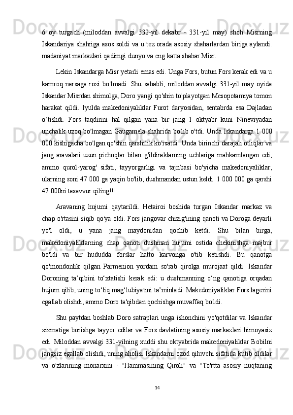 6   oy   turgach   (miloddan   avvalgi   332-yil   dekabr   -   331-yil   may)   shoh   Misrning
Iskandariya shahriga asos soldi  va u tez orada asosiy shaharlardan biriga aylandi.
madaniyat markazlari qadimgi dunyo va eng katta shahar Misr.
Lekin Iskandarga Misr yetarli emas edi. Unga Fors, butun Fors kerak edi va u
kamroq   narsaga   rozi   bo'lmadi.   Shu   sababli,   miloddan   avvalgi   331-yil   may   oyida
Iskandar Misrdan shimolga, Doro yangi qo'shin to'playotgan Mesopotamiya tomon
harakat   qildi.   Iyulda   makedoniyaliklar   Furot   daryosidan,   sentabrda   esa   Dajladan
o tishdi.   Fors   taqdirini   hal   qilgan   yana   bir   jang   1   oktyabr   kuni   Nineviyadanʻ
unchalik uzoq bo'lmagan Gaugamela shahrida bo'lib o'tdi. Unda Iskandarga 1 000
000 kishigacha bo'lgan qo'shin qarshilik ko'rsatdi! Unda birinchi darajali otliqlar va
jang   aravalari   uzun   pichoqlar   bilan   g'ildiraklarning   uchlariga   mahkamlangan   edi,
ammo   qurol-yarog'   sifati,   tayyorgarligi   va   tajribasi   bo'yicha   makedoniyaliklar,
ularning soni 47 000 ga yaqin bo'lib, dushmandan ustun keldi. 1 000 000 ga qarshi
47 000ni tasavvur qiling!!! 
Aravaning   hujumi   qaytarildi.   Hetairoi   boshida   turgan   Iskandar   markaz   va
chap o'rtasini siqib qo'ya oldi. Fors jangovar chizig'ining qanoti va Doroga deyarli
yo'l   oldi,   u   yana   jang   maydonidan   qochib   ketdi.   Shu   bilan   birga,
makedoniyaliklarning   chap   qanoti   dushman   hujumi   ostida   chekinishga   majbur
bo'ldi   va   bir   hududda   forslar   hatto   karvonga   o'tib   ketishdi.   Bu   qanotga
qo'mondonlik   qilgan   Parmenion   yordam   so'rab   qirolga   murojaat   qildi.   Iskandar
Doroning   ta’qibini   to‘xtatishi   kerak   edi:   u   dushmanning   o‘ng   qanotiga   orqadan
hujum qilib, uning to‘liq mag‘lubiyatini ta’minladi. Makedoniyaliklar Fors lagerini
egallab olishdi, ammo Doro ta'qibdan qochishga muvaffaq bo'ldi. 
Shu paytdan boshlab Doro satraplari unga ishonchini yo'qotdilar va Iskandar
xizmatiga borishga  tayyor edilar va Fors davlatining asosiy markazlari  himoyasiz
edi. Miloddan avvalgi 331-yilning xuddi shu oktyabrida makedoniyaliklar Bobilni
jangsiz egallab olishdi, uning aholisi Iskandarni ozod qiluvchi sifatida kutib oldilar
va   o'zlarining   monarxini   -   "Hammasining   Qiroli"   va   "To'rtta   asosiy   nuqtaning
14 