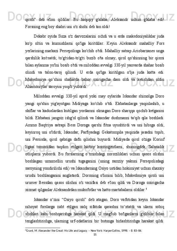 qiroli"   deb   e'lon   qildilar.   Bu   haqiqiy   g'alaba,   Aleksandr   uchun   g'alaba   edi!
Forsning eng boy shahri uni o'z shohi deb tan oldi! 
Dekabr   oyida   Suza   o'z   darvozalarini   ochdi   va   u   erda   makedoniyaliklar   juda
ko'p   oltin   va   kumushlarni   qo'lga   kiritdilar.   Keyin   Aleksandr   mahalliy   Fors
yerlarining markazi Persepolisga ko'chib o'tdi. Mahalliy satrap Ariobarzanes unga
qarshilik   ko'rsatdi;   to'g'ridan-to'g'ri   buzib   o'ta   olmay,   qirol   qo'shinning   bir   qismi
bilan aylanma yo'lni bosib o'tdi va miloddan avvalgi 330-yil yanvarda shahar bosib
olindi   va   talon-taroj   qilindi.   U   erda   qo'lga   kiritilgan   o'lja   juda   katta   edi.
Makedoniya   qo‘shini   shaharda   bahor   oxirigacha   dam   oldi   va   ketishdan   oldin
Ahamoniylar saroyini yoqib yubordi. 
Miloddan   avvalgi   330-yil   aprel   yoki   may   oylarida   Iskandar   shimolga   Doro
yangi   qo'shin   yig'ayotgan   Midiyaga   ko'chib   o'tdi.   Ekbatanlarga   yaqinlashib,   u
skiflar va kaduslardan kutilgan yordamni olmagan Doro sharqqa qochib ketganini
bildi.  Ekbatani   jangsiz   ishg'ol   qilindi   va  Iskandar   dushmanni   ta'qib   qila   boshladi.
Ammo   Baqtriya   satrapi   Bess   Doroga   qarshi   fitna   uyushtirdi   va   uni   hibsga   oldi,
keyinroq   uni   o'ldirdi;   Iskandar,   Parfiyadagi   Gekatompila   yaqinida   jasadni   topib,
uni   Persisda,   qirol   qabriga   dafn   qilishni   buyurdi.   Midiyada   qirol   o'ziga   Korinf
ligasi   tomonidan   taqdim   etilgan   harbiy   kontingentlarni,   shuningdek,   Salonalik
otliqlarni   yubordi.   Bu   forslarning   o‘tmishdagi   noroziliklari   uchun   qasos   olishni
boshlagan   umumellin   urushi   tugaganini   (uning   ramziy   yakuni   Persepolisdagi
saroyning yondirilishi edi) va Iskandarning Osiyo ustidan hokimiyat uchun shaxsiy
urushi   boshlanganini   anglatardi.   Doroning   o'limini   bilib,   Makedoniya   qiroli   uni
ururser   Bessdan   qasos   olishni   o'z   vazifasi   deb   e'lon   qildi   va   Doroga   oxirigacha
xizmat qilganlar Aleksandrdan mukofotlar va hatto martabalarni oldilar. 6
 
Iskandar   o‘zini   “Osiyo   qiroli”   deb   atagan.   Doro   vafotidan   keyin   Iskandar
nihoyat   forslarga   zabt   etilgan   xalq   sifatida   qarashni   to‘xtatdi   va   ularni   sobiq
shohlari   kabi   boshqarishga   harakat   qildi.   U   mag'lub   bo'lganlarni   g'oliblar   bilan
tenglashtirishga,   ularning   urf-odatlarini   bir   butunga   birlashtirishga   harakat   qildi.
6
Grant, M. Alexander the Great: His Life and Legacy. – New York: HarperCollins, 1998. – B. 83–86.
15 