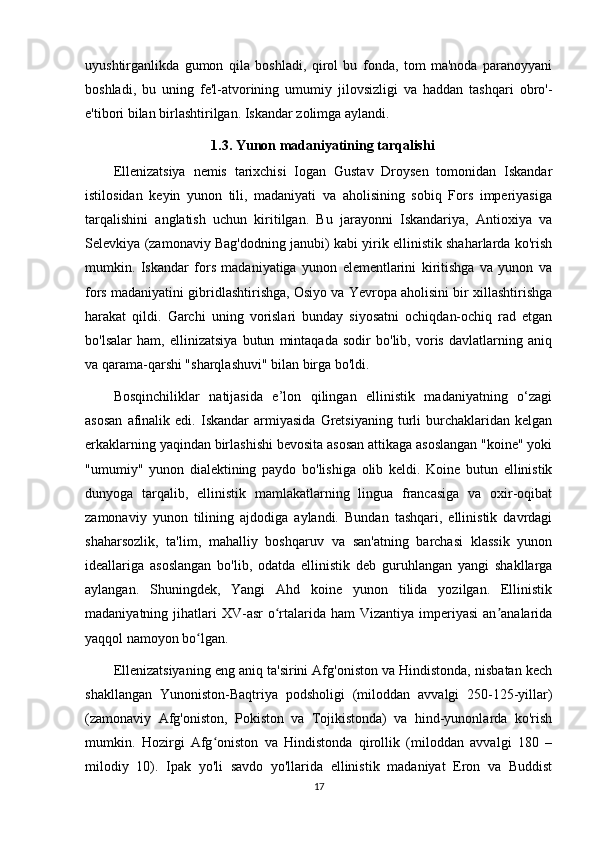 uyushtirganlikda   gumon   qila   boshladi,   qirol   bu   fonda,   tom   ma'noda   paranoyyani
boshladi,   bu   uning   fe'l-atvorining   umumiy   jilovsizligi   va   haddan   tashqari   obro'-
e'tibori bilan birlashtirilgan. Iskandar zolimga aylandi.
                                     1.3. Yunon madaniyatining tarqalishi
Ellenizatsiya   nemis   tarixchisi   Iogan   Gustav   Droysen   tomonidan   Iskandar
istilosidan   keyin   yunon   tili,   madaniyati   va   aholisining   sobiq   Fors   imperiyasiga
tarqalishini   anglatish   uchun   kiritilgan.   Bu   jarayonni   Iskandariya,   Antioxiya   va
Selevkiya (zamonaviy Bag'dodning janubi) kabi yirik ellinistik shaharlarda ko'rish
mumkin.   Iskandar   fors   madaniyatiga   yunon   elementlarini   kiritishga   va   yunon   va
fors madaniyatini gibridlashtirishga, Osiyo va Yevropa aholisini bir xillashtirishga
harakat   qildi.   Garchi   uning   vorislari   bunday   siyosatni   ochiqdan-ochiq   rad   etgan
bo'lsalar   ham,   ellinizatsiya   butun   mintaqada   sodir   bo'lib,   voris   davlatlarning   aniq
va qarama-qarshi "sharqlashuvi" bilan birga bo'ldi. 
Bosqinchiliklar   natijasida   e’lon   qilingan   ellinistik   madaniyatning   o‘zagi
asosan   afinalik   edi.  Iskandar   armiyasida   Gretsiyaning   turli   burchaklaridan  kelgan
erkaklarning yaqindan birlashishi bevosita asosan attikaga asoslangan "koine" yoki
"umumiy"   yunon   dialektining   paydo   bo'lishiga   olib   keldi.   Koine   butun   ellinistik
dunyoga   tarqalib,   ellinistik   mamlakatlarning   lingua   francasiga   va   oxir-oqibat
zamonaviy   yunon   tilining   ajdodiga   aylandi.   Bundan   tashqari,   ellinistik   davrdagi
shaharsozlik,   ta'lim,   mahalliy   boshqaruv   va   san'atning   barchasi   klassik   yunon
ideallariga   asoslangan   bo'lib,   odatda   ellinistik   deb   guruhlangan   yangi   shakllarga
aylangan.   Shuningdek,   Yangi   Ahd   koine   yunon   tilida   yozilgan.   Ellinistik
madaniyatning jihatlari  XV-asr   o rtalarida ham  Vizantiya  imperiyasi  an analaridaʻ ʼ
yaqqol namoyon bo lgan. 	
ʻ
Ellenizatsiyaning eng aniq ta'sirini Afg'oniston va Hindistonda, nisbatan kech
shakllangan   Yunoniston-Baqtriya   podsholigi   (miloddan   avvalgi   250-125-yillar)
(zamonaviy   Afg'oniston,   Pokiston   va   Tojikistonda)   va   hind-yunonlarda   ko'rish
mumkin.   Hozirgi   Afg oniston   va   Hindistonda   qirollik   (miloddan   avvalgi   180   –	
ʻ
milodiy   10).   Ipak   yo'li   savdo   yo'llarida   ellinistik   madaniyat   Eron   va   Buddist
17 
