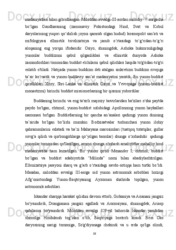 madaniyatlari bilan gibridlangan. Miloddan avvalgi-III-asrdan milodiy -V-asrgacha
bo lgan   Gandharaning   (zamonaviy   Pokistondagi   Hind,   Svat   va   Kobulʻ
daryolarining yuqori qo shilish joyini qamrab olgan hudud) kosmopolit san ati va	
ʻ ʼ
mifologiyasi   ellinistik   tsivilizatsiya   va   janub   o rtasidagi   to g ridan-to g ri	
ʻ ʻ ʻ ʻ ʻ
aloqaning   eng   yorqin   ifodasidir.   Osiyo,   shuningdek,   Ashoka   hukmronligidagi
yunonlar   buddizmni   qabul   qilganliklari   va   ellinistik   dunyoda   Ashoka
zamondoshlari tomonidan buddist elchilarni qabul qilishlari haqida to'g'ridan-to'g'ri
eslatib   o'tiladi.   Natijada   yunon-buddizm   deb   atalgan   sinkretizm   buddizm   rivojiga
ta sir ko rsatdi  va yunon-buddaviy san at madaniyatini yaratdi. Bu yunon-buddist	
ʼ ʻ ʼ
qirolliklari   Xitoy,   Shri-Lanka   va   ellinistik   Osiyo   va   Yevropaga   (yunon-buddist
monastizmi) birinchi buddist missionerlarning bir qismini yubordilar. 
Buddaning birinchi va eng ta'sirli majoziy tasvirlaridan ba'zilari o'sha paytda
paydo   bo'lgan,   ehtimol,   yunon-buddist   uslubidagi   Apollonning   yunon   haykallari
namunasi   bo'lgan.   Buddistlarning   bir   qancha   an analari   qadimgi   yunon   dinining	
ʼ
ta sirida   bo lgan   bo lishi   mumkin:   Bodxisatvalar   tushunchasi   yunon   ilohiy	
ʼ ʻ ʻ
qahramonlarini  eslatadi  va ba zi  Mahayana  marosimlari  (tuatqoq tutatqilar, gullar	
ʼ
sovg a   qilish   va   qurbongohlarga   qo yilgan   taomlar)   shunga   o xshashdir.   qadimgi	
ʻ ʻ ʻ
yunonlar tomonidan qo'llanilgan; ammo shunga o'xshash amaliyotlar mahalliy hind
madaniyatida   ham   kuzatilgan.   Bir   yunon   qiroli   Menander   I,   ehtimol,   buddist
bo lgan   va   buddist   adabiyotida   “Milinda”   nomi   bilan   abadiylashtirilgan.	
ʻ
Ellenizatsiya   jarayoni   sharq   va   g arb   o rtasidagi   savdo-sotiqqa   ham   turtki   bo ldi.	
ʻ ʻ ʻ
Masalan,   miloddan   avvalgi   III-asrga   oid   yunon   astronomik   asboblari   hozirgi
Afg onistondagi   Yunon-Baqtriyaning   Ayxonum   shahrida   topilgan,   yunon	
ʻ
astronomik asboblari. 
Iskandar sharqqa harakat qilishni davom ettirib, Girkaniya va Arianani jangsiz
bo'ysundirdi,   Drangianani   jangsiz   egalladi   va   Araxosiyani,   shuningdek,   Ariasp
qabilasini   bo'ysundirdi.   Miloddan   avvalgi   329-yil   bahorida   Iskandar   janubdan
shimolga   Hindukush   tog idan   o tib,   Baqtriyaga   bostirib   kiradi.   Bess   Oks	
ʻ ʻ
daryosining   narigi   tomoniga,   So'g'diyonaga   chekindi   va   u   erda   qo'lga   olindi;
18 