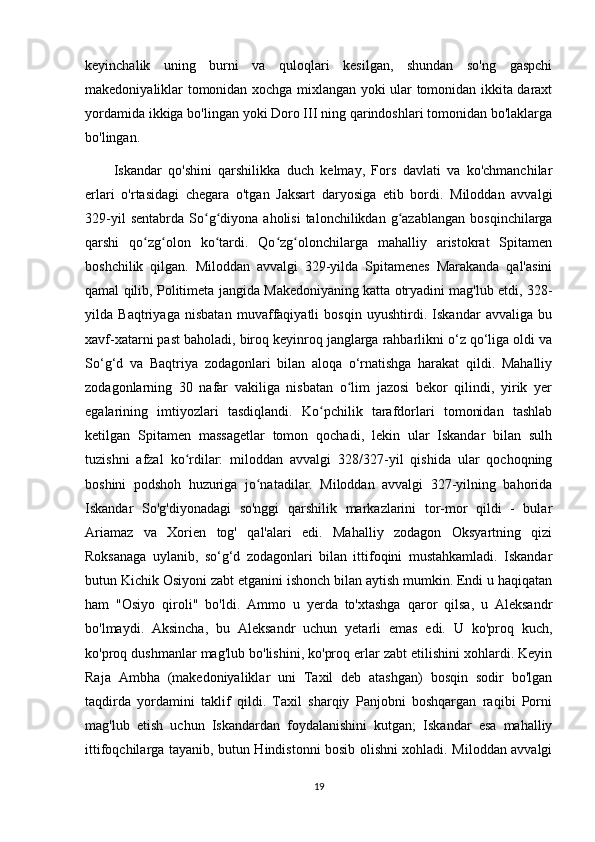 keyinchalik   uning   burni   va   quloqlari   kesilgan,   shundan   so'ng   gaspchi
makedoniyaliklar tomonidan xochga mixlangan yoki ular tomonidan ikkita daraxt
yordamida ikkiga bo'lingan yoki Doro III ning qarindoshlari tomonidan bo'laklarga
bo'lingan.
Iskandar   qo'shini   qarshilikka   duch   kelmay,   Fors   davlati   va   ko'chmanchilar
erlari   o'rtasidagi   chegara   o'tgan   Jaksart   daryosiga   etib   bordi.   Miloddan   avvalgi
329-yil  sentabrda   So g diyona  aholisi  talonchilikdan  g azablangan   bosqinchilargaʻ ʻ ʻ
qarshi   qo zg olon   ko tardi.   Qo zg olonchilarga   mahalliy   aristokrat   Spitamen	
ʻ ʻ ʻ ʻ ʻ
boshchilik   qilgan.   Miloddan   avvalgi   329-yilda   Spitamenes   Marakanda   qal'asini
qamal qilib, Politimeta jangida Makedoniyaning katta otryadini mag'lub etdi, 328-
yilda   Baqtriyaga   nisbatan   muvaffaqiyatli   bosqin   uyushtirdi.   Iskandar   avvaliga   bu
xavf-xatarni past baholadi, biroq keyinroq janglarga rahbarlikni o‘z qo‘liga oldi va
So‘g‘d   va   Baqtriya   zodagonlari   bilan   aloqa   o‘rnatishga   harakat   qildi.   Mahalliy
zodagonlarning   30   nafar   vakiliga   nisbatan   o lim   jazosi   bekor   qilindi,   yirik   yer	
ʻ
egalarining   imtiyozlari   tasdiqlandi.   Ko pchilik   tarafdorlari   tomonidan   tashlab	
ʻ
ketilgan   Spitamen   massagetlar   tomon   qochadi,   lekin   ular   Iskandar   bilan   sulh
tuzishni   afzal   ko rdilar:   miloddan   avvalgi   328/327-yil   qishida   ular   qochoqning	
ʻ
boshini   podshoh   huzuriga   jo natadilar.   Miloddan   avvalgi   327-yilning   bahorida	
ʻ
Iskandar   So'g'diyonadagi   so'nggi   qarshilik   markazlarini   tor-mor   qildi   -   bular
Ariamaz   va   Xorien   tog'   qal'alari   edi.   Mahalliy   zodagon   Oksyartning   qizi
Roksanaga   uylanib,   so‘g‘d   zodagonlari   bilan   ittifoqini   mustahkamladi.   Iskandar
butun Kichik Osiyoni zabt etganini ishonch bilan aytish mumkin. Endi u haqiqatan
ham   "Osiyo   qiroli"   bo'ldi.   Ammo   u   yerda   to'xtashga   qaror   qilsa,   u   Aleksandr
bo'lmaydi.   Aksincha,   bu   Aleksandr   uchun   yetarli   emas   edi.   U   ko'proq   kuch,
ko'proq dushmanlar mag'lub bo'lishini, ko'proq erlar zabt etilishini xohlardi. Keyin
Raja   Ambha   (makedoniyaliklar   uni   Taxil   deb   atashgan)   bosqin   sodir   bo'lgan
taqdirda   yordamini   taklif   qildi.   Taxil   sharqiy   Panjobni   boshqargan   raqibi   Porni
mag'lub   etish   uchun   Iskandardan   foydalanishini   kutgan;   Iskandar   esa   mahalliy
ittifoqchilarga tayanib, butun Hindistonni bosib olishni xohladi. Miloddan avvalgi
19 