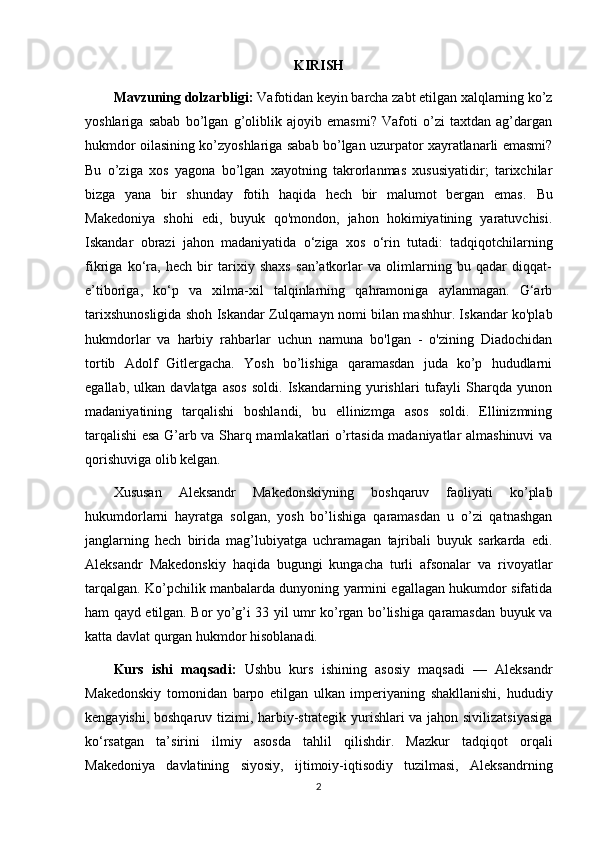 KIRISH
Mavzuning dolzarbligi:  Vafotidan keyin barcha zabt etilgan xalqlarning ko’z
yoshlariga   sabab   bo’lgan   g’oliblik   ajoyib   emasmi?   Vafoti   o’zi   taxtdan   ag’dargan
hukmdor oilasining ko’zyoshlariga sabab bo’lgan uzurpator xayratlanarli emasmi?
Bu   o’ziga   xos   yagona   bo’lgan   xayotning   takrorlanmas   xususiyatidir;   tarixchilar
bizga   yana   bir   shunday   fotih   haqida   hech   bir   malumot   bergan   emas.   Bu
Makedoniya   shohi   edi,   buyuk   qo'mondon,   jahon   hokimiyatining   yaratuvchisi.
Iskandar   obrazi   jahon   madaniyatida   o‘ziga   xos   o‘rin   tutadi:   tadqiqotchilarning
fikriga   ko‘ra,   hech   bir   tarixiy   shaxs   san’atkorlar   va   olimlarning   bu   qadar   diqqat-
e’tiboriga,   ko‘p   va   xilma-xil   talqinlarning   qahramoniga   aylanmagan.   G‘arb
tarixshunosligida shoh Iskandar Zulqarnayn nomi bilan mashhur. Iskandar ko'plab
hukmdorlar   va   harbiy   rahbarlar   uchun   namuna   bo'lgan   -   o'zining   Diadochidan
tortib   Adolf   Gitlergacha.   Yosh   bo’lishiga   qaramasdan   juda   ko’p   hududlarni
egallab,   ulkan   davlatga   asos   soldi.   Iskandarning   yurishlari   tufayli   Sharqda   yunon
madaniyatining   tarqalishi   boshlandi,   bu   ellinizmga   asos   soldi.   Ellinizmning
tarqalishi esa G’arb va Sharq mamlakatlari o’rtasida madaniyatlar almashinuvi va
qorishuviga olib kelgan. 
Xususan   Aleksandr   Makedonskiyning   boshqaruv   faoliyati   ko’plab
hukumdorlarni   hayratga   solgan,   yosh   bo’lishiga   qaramasdan   u   o’zi   qatnashgan
janglarning   hech   birida   mag’lubiyatga   uchramagan   tajribali   buyuk   sarkarda   edi.
Aleksandr   Makedonskiy   haqida   bugungi   kungacha   turli   afsonalar   va   rivoyatlar
tarqalgan. Ko’pchilik manbalarda dunyoning yarmini egallagan hukumdor sifatida
ham qayd etilgan. Bor yo’g’i 33 yil umr ko’rgan bo’lishiga qaramasdan buyuk va
katta davlat qurgan hukmdor hisoblanadi. 
Kurs   ishi   maqsadi:   Ushbu   kurs   ishining   asosiy   maqsadi   —   Aleksandr
Makedonskiy   tomonidan   barpo   etilgan   ulkan   imperiyaning   shakllanishi,   hududiy
kengayishi, boshqaruv tizimi, harbiy-strategik yurishlari va jahon sivilizatsiyasiga
ko‘rsatgan   ta’sirini   ilmiy   asosda   tahlil   qilishdir.   Mazkur   tadqiqot   orqali
Makedoniya   davlatining   siyosiy,   ijtimoiy-iqtisodiy   tuzilmasi,   Aleksandrning
2 