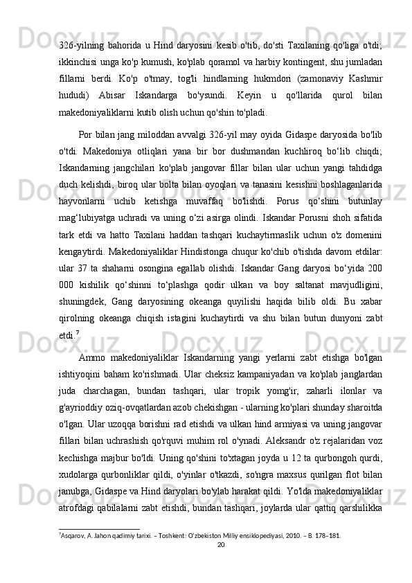 326-yilning   bahorida   u   Hind   daryosini   kesib   o'tib,   do'sti   Taxilaning   qo'liga   o'tdi;
ikkinchisi unga ko'p kumush, ko'plab qoramol va harbiy kontingent, shu jumladan
fillarni   berdi.   Ko'p   o'tmay,   tog'li   hindlarning   hukmdori   (zamonaviy   Kashmir
hududi)   Abisar   Iskandarga   bo'ysundi.   Keyin   u   qo'llarida   qurol   bilan
makedoniyaliklarni kutib olish uchun qo'shin to'pladi.
Por bilan jang miloddan avvalgi 326-yil may oyida Gidaspe daryosida bo'lib
o'tdi.   Makedoniya   otliqlari   yana   bir   bor   dushmandan   kuchliroq   bo‘lib   chiqdi;
Iskandarning   jangchilari   ko'plab   jangovar   fillar   bilan   ular   uchun   yangi   tahdidga
duch kelishdi, biroq ular bolta bilan oyoqlari va tanasini  kesishni  boshlaganlarida
hayvonlarni   uchib   ketishga   muvaffaq   bo'lishdi.   Porus   qo‘shini   butunlay
mag‘lubiyatga  uchradi  va  uning o‘zi   asirga olindi.  Iskandar  Porusni   shoh  sifatida
tark   etdi   va   hatto   Taxilani   haddan   tashqari   kuchaytirmaslik   uchun   o'z   domenini
kengaytirdi. Makedoniyaliklar Hindistonga chuqur ko'chib o'tishda davom etdilar:
ular   37   ta   shaharni   osongina   egallab   olishdi.   Iskandar   Gang   daryosi   bo‘yida   200
000   kishilik   qo‘shinni   to‘plashga   qodir   ulkan   va   boy   saltanat   mavjudligini,
shuningdek,   Gang   daryosining   okeanga   quyilishi   haqida   bilib   oldi.   Bu   xabar
qirolning   okeanga   chiqish   istagini   kuchaytirdi   va   shu   bilan   butun   dunyoni   zabt
etdi. 7
Ammo   makedoniyaliklar   Iskandarning   yangi   yerlarni   zabt   etishga   bo'lgan
ishtiyoqini   baham  ko'rishmadi.  Ular  cheksiz  kampaniyadan   va  ko'plab  janglardan
juda   charchagan,   bundan   tashqari,   ular   tropik   yomg'ir,   zaharli   ilonlar   va
g'ayrioddiy oziq-ovqatlardan azob chekishgan - ularning ko'plari shunday sharoitda
o'lgan. Ular uzoqqa borishni rad etishdi va ulkan hind armiyasi va uning jangovar
fillari   bilan  uchrashish   qo'rquvi  muhim  rol   o'ynadi.  Aleksandr  o'z   rejalaridan  voz
kechishga majbur bo'ldi. Uning qo'shini  to'xtagan joyda u 12 ta qurbongoh qurdi,
xudolarga   qurbonliklar   qildi,   o'yinlar   o'tkazdi,   so'ngra   maxsus   qurilgan   flot   bilan
janubga, Gidaspe va Hind daryolari bo'ylab harakat qildi. Yo'lda makedoniyaliklar
atrofdagi qabilalarni zabt etishdi, bundan tashqari, joylarda ular qattiq qarshilikka
7
Asqarov, A. Jahon qadimiy tarixi. – Toshkent: O‘zbekiston Milliy ensiklopediyasi, 2010. – B. 178–181.
20 
