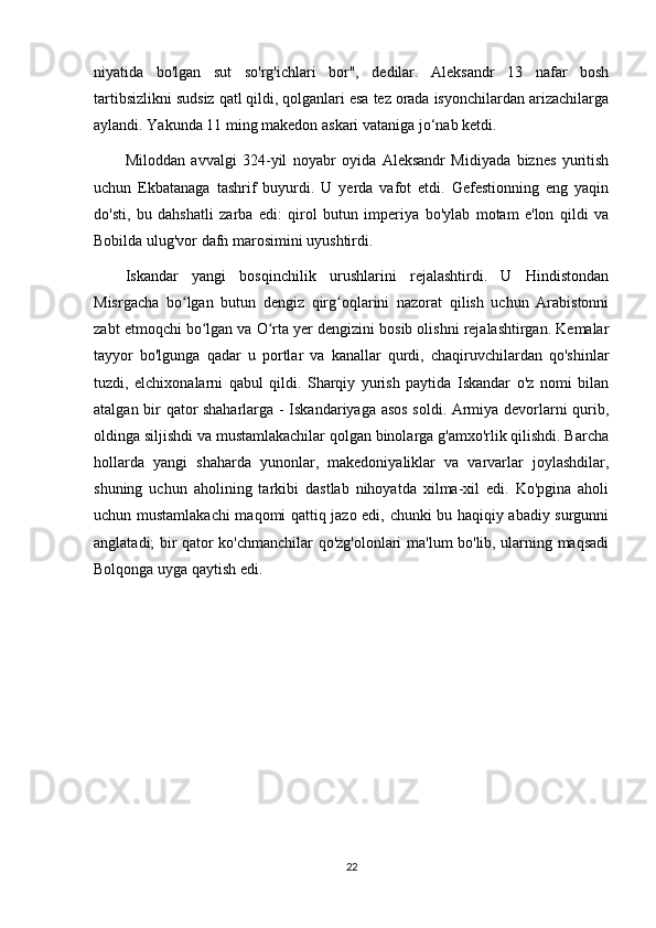 niyatida   bo'lgan   sut   so'rg'ichlari   bor",   dedilar.   Aleksandr   13   nafar   bosh
tartibsizlikni sudsiz qatl qildi, qolganlari esa tez orada isyonchilardan arizachilarga
aylandi. Yakunda 11 ming makedon askari vataniga jo‘nab ketdi. 
Miloddan   avvalgi   324-yil   noyabr   oyida   Aleksandr   Midiyada   biznes   yuritish
uchun   Ekbatanaga   tashrif   buyurdi.   U   yerda   vafot   etdi.   Gefestionning   eng   yaqin
do'sti,   bu   dahshatli   zarba   edi:   qirol   butun   imperiya   bo'ylab   motam   e'lon   qildi   va
Bobilda ulug'vor dafn marosimini uyushtirdi. 
Iskandar   yangi   bosqinchilik   urushlarini   rejalashtirdi.   U   Hindistondan
Misrgacha   bo lgan   butun   dengiz   qirg oqlarini   nazorat   qilish   uchun   Arabistonniʻ ʻ
zabt etmoqchi bo lgan va O rta yer dengizini bosib olishni rejalashtirgan. Kemalar	
ʻ ʻ
tayyor   bo'lgunga   qadar   u   portlar   va   kanallar   qurdi,   chaqiruvchilardan   qo'shinlar
tuzdi,   elchixonalarni   qabul   qildi.   Sharqiy   yurish   paytida   Iskandar   o'z   nomi   bilan
atalgan bir qator shaharlarga - Iskandariyaga asos  soldi. Armiya devorlarni qurib,
oldinga siljishdi va mustamlakachilar qolgan binolarga g'amxo'rlik qilishdi. Barcha
hollarda   yangi   shaharda   yunonlar,   makedoniyaliklar   va   varvarlar   joylashdilar,
shuning   uchun   aholining   tarkibi   dastlab   nihoyatda   xilma-xil   edi.   Ko'pgina   aholi
uchun mustamlakachi  maqomi qattiq jazo edi, chunki bu haqiqiy abadiy surgunni
anglatadi; bir qator ko'chmanchilar qo'zg'olonlari ma'lum bo'lib, ularning maqsadi
Bolqonga uyga qaytish edi. 
22 