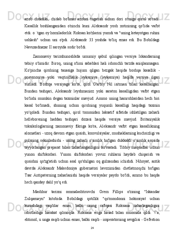 azob   chekdiki,   chidab   bo'lmas   azobni   tugatish   uchun   dori   o'rniga   qurol   so'radi.
Kasallik   boshlanganidan   o'ninchi   kuni   Aleksandr   yosh   xotinining   qo'lida   vafot
etdi. o `tgan oy homiladorlik. Roksan ko'zlarini yumdi va "uning ketayotgan ruhini
ushlash"   uchun   uni   o'pdi.   Aleksandr   33   yoshda   to'liq   emas   edi.   Bu   Bobildagi
Navuxadnazar II saroyida sodir bo'ldi. 
Zamonaviy   tarixshunoslikda   umumiy   qabul   qilingan   versiya   Iskandarning
tabiiy   o'limidir.   Biroq,   uning   o'limi   sabablari   hali   ishonchli   tarzda   aniqlanmagan.
Ko'pincha   qirolning   tanasiga   hujum   qilgan   bezgak   haqida   boshqa   kasallik   -
pnevmoniya   yoki   vaqtinchalik   leykemiya   (leykemiya)   haqida   versiya   ilgari
suriladi.   Boshqa   versiyaga   ko'ra,   qirol   G'arbiy   Nil   isitmasi   bilan   kasallangan.
Bundan   tashqari,   Aleksandr   leyshmanioz   yoki   saraton   kasalligidan   vafot   etgan
bo'lishi   mumkin   degan   taxminlar   mavjud.   Ammo   uning   hamrohlaridan   hech   biri
kasal   bo'lmadi,   shuning   uchun   qirolning   yuqumli   kasalligi   haqidagi   taxmin
yo'qoladi.   Bundan   tashqari,   qirol   tomonidan   laksatif   sifatida   ishlatilgan   zaharli
helleborening   haddan   tashqari   dozasi   haqida   versiya   mavjud.   Britaniyalik
toksikologlarning   zamonaviy   fikriga   ko'ra,   Aleksandr   vafot   etgan   kasallikning
alomatlari - uzoq davom etgan qusish, konvulsiyalar, mushaklarning kuchsizligi va
pulsning   sekinlashishi   -   uning   zaharli   o'simlik   bo'lgan   dukkakli   o'simlik   asosida
tayyorlangan   preparat   bilan   zaharlanganligini   ko'rsatadi.   Tibbiy   maqsadlar   uchun
yunon   shifokorlari.   Yunon   shifokorlari   yovuz   ruhlarni   haydab   chiqarish   va
qusishni   qo'zg'atish   uchun   asal   qo'shilgan   oq   gulxandan   ichishdi.   Nihoyat,   antik
davrda   Aleksandr   Makedoniya   gubernatori   lavozimidan   chetlatmoqchi   bo'lgan
Tsar   Antipaterning   zaharlanishi   haqida   versiyalar   paydo   bo'ldi,   ammo   bu   haqda
hech qanday dalil yo'q edi. 
Mashhur   tarixni   ommalashtiruvchi   Grem   Fillips   o'zining   "Iskandar
Zulqarnayn"   kitobida.   Bobildagi   qotillik   "qo'mondonni   hokimiyat   uchun
kurashdagi   raqiblar   emas,   balki   uning   rafiqasi   Roksana   zaharlaganligini
isbotlashga   harakat   qilmoqda.   Roksana   eriga   hasad   bilan   muomala   qildi.   Va,
ehtimol, u unga raqib uchun emas, balki raqib - imperatorning sevgilisi - Gefestion
24 