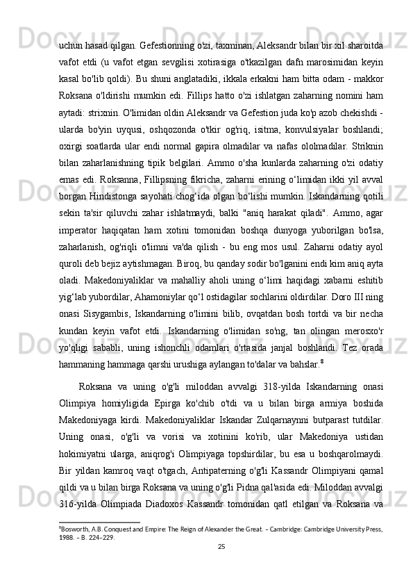 uchun hasad qilgan. Gefestionning o'zi, taxminan, Aleksandr bilan bir xil sharoitda
vafot   etdi   (u   vafot   etgan   sevgilisi   xotirasiga   o'tkazilgan   dafn   marosimidan   keyin
kasal bo'lib qoldi). Bu shuni anglatadiki, ikkala erkakni ham bitta odam - makkor
Roksana  o'ldirishi  mumkin  edi.  Fillips   hatto  o'zi  ishlatgan   zaharning  nomini   ham
aytadi: strixnin. O'limidan oldin Aleksandr va Gefestion juda ko'p azob chekishdi -
ularda   bo'yin   uyqusi,   oshqozonda   o'tkir   og'riq,   isitma,   konvulsiyalar   boshlandi;
oxirgi   soatlarda   ular   endi   normal   gapira   olmadilar   va   nafas   ololmadilar.   Striknin
bilan   zaharlanishning   tipik   belgilari.   Ammo   o'sha   kunlarda   zaharning   o'zi   odatiy
emas  edi.  Roksanna,  Fillipsning  fikricha,  zaharni  erining o‘limidan  ikki  yil   avval
borgan Hindistonga sayohati  chog‘ida olgan bo‘lishi mumkin. Iskandarning qotili
sekin   ta'sir   qiluvchi   zahar   ishlatmaydi,   balki   "aniq   harakat   qiladi".   Ammo,   agar
imperator   haqiqatan   ham   xotini   tomonidan   boshqa   dunyoga   yuborilgan   bo'lsa,
zaharlanish,   og'riqli   o'limni   va'da   qilish   -   bu   eng   mos   usul.   Zaharni   odatiy   ayol
quroli deb bejiz aytishmagan. Biroq, bu qanday sodir bo'lganini endi kim aniq ayta
oladi.   Makedoniyaliklar   va   mahalliy   aholi   uning   o‘limi   haqidagi   xabarni   eshitib
yig‘lab yubordilar, Ahamoniylar qo‘l ostidagilar sochlarini oldirdilar. Doro III ning
onasi   Sisygambis,   Iskandarning   o'limini   bilib,   ovqatdan   bosh   tortdi   va   bir   necha
kundan   keyin   vafot   etdi.   Iskandarning   o'limidan   so'ng,   tan   olingan   merosxo'r
yo'qligi   sababli,   uning   ishonchli   odamlari   o'rtasida   janjal   boshlandi.   Tez   orada
hammaning hammaga qarshi urushiga aylangan to'dalar va bahslar. 8
Roksana   va   uning   o'g'li   miloddan   avvalgi   318-yilda   Iskandarning   onasi
Olimpiya   homiyligida   Epirga   ko'chib   o'tdi   va   u   bilan   birga   armiya   boshida
Makedoniyaga   kirdi.   Makedoniyaliklar   Iskandar   Zulqarnaynni   butparast   tutdilar.
Uning   onasi,   o'g'li   va   vorisi   va   xotinini   ko'rib,   ular   Makedoniya   ustidan
hokimiyatni   ularga,   aniqrog'i   Olimpiyaga   topshirdilar,   bu   esa   u   boshqarolmaydi.
Bir   yildan   kamroq   vaqt   o'tgach,   Antipaterning   o'g'li   Kassandr   Olimpiyani   qamal
qildi va u bilan birga Roksana va uning o'g'li Pidna qal'asida edi. Miloddan avvalgi
316-yilda   Olimpiada   Diadoxos   Kassandr   tomonidan   qatl   etilgan   va   Roksana   va
8
Bosworth, A.B. Conquest and Empire: The Reign of Alexander the Great. – Cambridge: Cambridge University Press,
1988. – B. 224–229.
25 