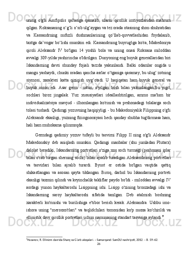 uning   o'g'li   Amfipolis   qal'asiga   qamalib,   ularni   qirollik   imtiyozlaridan   mahrum
qilgan. Roksananing o‘g‘li o‘sib ulg‘aygan va tez orada otasining shon-shuhratidan
va   Kassandrning   nufuzli   dushmanlarining   qo‘llab-quvvatlashidan   foydalanib,
taxtga da’vogar bo‘lishi mumkin edi. Kassandrning buyrug'iga ko'ra, Makedoniya
qiroli   Aleksandr   IV   bo'lgan   14   yoshli   bola   va   uning   onasi   Roksana   miloddan
avvalgi 309-yilda yashirincha o'ldirilgan. Dunyoning eng buyuk generallaridan biri
Iskandarning   davri   shunday   fojiali   tarzda   yakunlandi.   Balki   odamlar   ongida   u
mangu yashaydi, chunki oradan qancha asrlar o‘tganiga qaramay, bu ulug‘ zotning
siymosi,   xarakteri   katta   qiziqish   uyg‘otadi.   U   haqiqatan   ham   buyuk   general   va
buyuk   inson   edi.   Asar   germ   -   ustun,   o'yilgan   bosh   bilan   yakunlangan.Bu   yigit,
sochlari   biroz   jingalak.   Yuz   xususiyatlari   ideallashtirilgan,   ammo   ma'lum   bir
individualizatsiya   mavjud   -   ilhomlangan   ko'rinish   va   peshonadagi   tolalarga   soch
tolasi tushadi. Qadimgi yozuvning haqiqiyligi - bu Makedoniyalik Filippning o'g'li
Aleksandr ekanligi, yuzning fiziognomiyasi hech qanday shubha tug'dirmasa ham,
hali ham muhokama qilinmoqda. 
Germdagi   qadimiy   yozuv   tufayli   bu   tasvirni   Filipp   II   ning   o'g'li   Aleksandr
Makedonskiy   deb   aniqlash   mumkin.   Qadimgi   manbalar   (shu   jumladan   Plutarx)
dalolat beradiki, Iskandarning portretlari o'ziga xos soch turmagi (peshonani  iplar
bilan o'rab turgan sherning sochi) bilan ajralib turadigan Aleksandrning portretlari
va   tasvirlari   bilan   ajralib   turardi.   Byust   er   ostida   bo'lgan   vaqtida   qattiq
shikastlangan   va   asosan   qayta   tiklangan.   Biroq,   darhol   bu   Iskandarning   portreti
ekanligi taxmin qilindi va keyinchalik takliflar paydo bo'ldi - miloddan avvalgi IV
asrdagi   yunon   haykaltaroshi   Lisippning   ishi.   Lisipp   o'zining   bronzadagi   ishi   va
Iskandarning   saroy   haykaltaroshi   sifatida   tanilgan.   Deb   atalmish   boshning
xarakterli   ko'rinishi   va   burilishiga   e'tibor   berish   kerak.   Aleksandra.   Ushbu   imo-
ishora   uning   "merosxo'rlari"   va   taqlidchilari   tomonidan   ko'p   nusxa   ko'chirildi   va
ellinistik davr qirollik portretlari uchun namunaning standart tasviriga aylandi. 9
 
9
Husanov, R. Ellinizm davrida Sharq va G‘arb aloqalari. – Samarqand: SamDU nashriyoti, 2012. – B. 59–62. 
26 