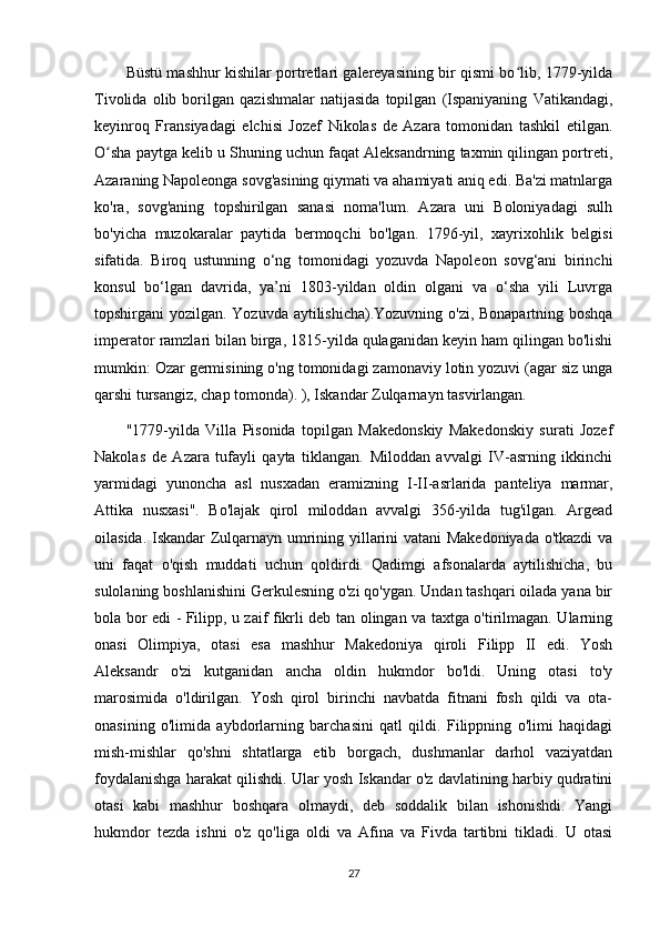 Büstü mashhur kishilar portretlari galereyasining bir qismi bo lib, 1779-yildaʻ
Tivolida   olib   borilgan   qazishmalar   natijasida   topilgan   (Ispaniyaning   Vatikandagi,
keyinroq   Fransiyadagi   elchisi   Jozef   Nikolas   de   Azara   tomonidan   tashkil   etilgan.
O sha paytga kelib u Shuning uchun faqat Aleksandrning taxmin qilingan portreti,	
ʻ
Azaraning Napoleonga sovg'asining qiymati va ahamiyati aniq edi. Ba'zi matnlarga
ko'ra,   sovg'aning   topshirilgan   sanasi   noma'lum.   Azara   uni   Boloniyadagi   sulh
bo'yicha   muzokaralar   paytida   bermoqchi   bo'lgan.   1796-yil,   xayrixohlik   belgisi
sifatida.   Biroq   ustunning   o‘ng   tomonidagi   yozuvda   Napoleon   sovg‘ani   birinchi
konsul   bo‘lgan   davrida,   ya’ni   1803-yildan   oldin   olgani   va   o‘sha   yili   Luvrga
topshirgani yozilgan. Yozuvda aytilishicha).Yozuvning o'zi, Bonapartning boshqa
imperator ramzlari bilan birga, 1815-yilda qulaganidan keyin ham qilingan bo'lishi
mumkin: Ozar germisining o'ng tomonidagi zamonaviy lotin yozuvi (agar siz unga
qarshi tursangiz, chap tomonda). ), Iskandar Zulqarnayn tasvirlangan. 
"1779-yilda   Villa   Pisonida   topilgan   Makedonskiy   Makedonskiy   surati   Jozef
Nakolas   de   Azara   tufayli   qayta   tiklangan.   Miloddan   avvalgi   IV-asrning   ikkinchi
yarmidagi   yunoncha   asl   nusxadan   eramizning   I-II-asrlarida   panteliya   marmar,
Attika   nusxasi".   Bo'lajak   qirol   miloddan   avvalgi   356-yilda   tug'ilgan.   Argead
oilasida. Iskandar Zulqarnayn umrining yillarini vatani  Makedoniyada o'tkazdi va
uni   faqat   o'qish   muddati   uchun   qoldirdi.   Qadimgi   afsonalarda   aytilishicha,   bu
sulolaning boshlanishini Gerkulesning o'zi qo'ygan. Undan tashqari oilada yana bir
bola bor edi - Filipp, u zaif fikrli deb tan olingan va taxtga o'tirilmagan. Ularning
onasi   Olimpiya,   otasi   esa   mashhur   Makedoniya   qiroli   Filipp   II   edi.   Yosh
Aleksandr   o'zi   kutganidan   ancha   oldin   hukmdor   bo'ldi.   Uning   otasi   to'y
marosimida   o'ldirilgan.   Yosh   qirol   birinchi   navbatda   fitnani   fosh   qildi   va   ota-
onasining   o'limida   aybdorlarning   barchasini   qatl   qildi.   Filippning   o'limi   haqidagi
mish-mishlar   qo'shni   shtatlarga   etib   borgach,   dushmanlar   darhol   vaziyatdan
foydalanishga harakat qilishdi. Ular yosh Iskandar o'z davlatining harbiy qudratini
otasi   kabi   mashhur   boshqara   olmaydi,   deb   soddalik   bilan   ishonishdi.   Yangi
hukmdor   tezda   ishni   o'z   qo'liga   oldi   va   Afina   va   Fivda   tartibni   tikladi.   U   otasi
27 
