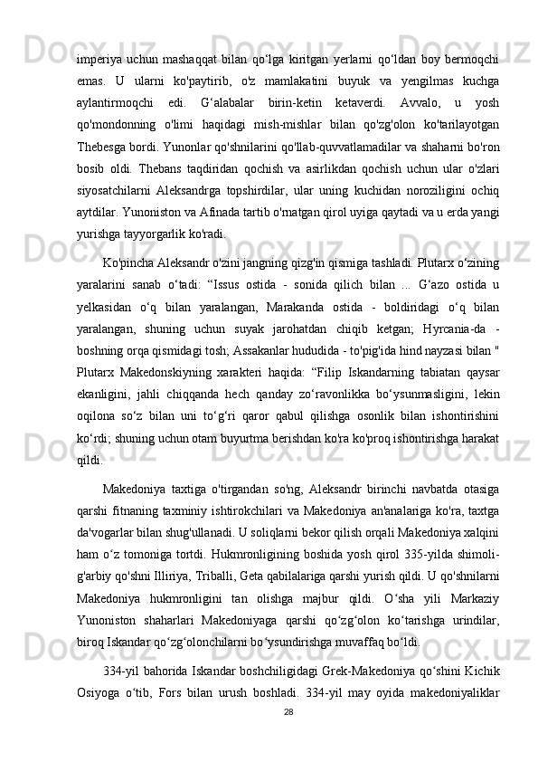 imperiya   uchun   mashaqqat   bilan   qo‘lga   kiritgan   yerlarni   qo‘ldan   boy   bermoqchi
emas.   U   ularni   ko'paytirib,   o'z   mamlakatini   buyuk   va   yengilmas   kuchga
aylantirmoqchi   edi.   G‘alabalar   birin-ketin   ketaverdi.   Avvalo,   u   yosh
qo'mondonning   o'limi   haqidagi   mish-mishlar   bilan   qo'zg'olon   ko'tarilayotgan
Thebesga bordi. Yunonlar qo'shnilarini qo'llab-quvvatlamadilar va shaharni bo'ron
bosib   oldi.   Thebans   taqdiridan   qochish   va   asirlikdan   qochish   uchun   ular   o'zlari
siyosatchilarni   Aleksandrga   topshirdilar,   ular   uning   kuchidan   noroziligini   ochiq
aytdilar. Yunoniston va Afinada tartib o'rnatgan qirol uyiga qaytadi va u erda yangi
yurishga tayyorgarlik ko'radi. 
Ko'pincha Aleksandr o'zini jangning qizg'in qismiga tashladi. Plutarx o‘zining
yaralarini   sanab   o‘tadi:   “Issus   ostida   -   sonida   qilich   bilan   ...   G‘azo   ostida   u
yelkasidan   o‘q   bilan   yaralangan,   Marakanda   ostida   -   boldiridagi   o‘q   bilan
yaralangan,   shuning   uchun   suyak   jarohatdan   chiqib   ketgan;   Hyrcania-da   -
boshning orqa qismidagi tosh; Assakanlar hududida - to'pig'ida hind nayzasi bilan "
Plutarx   Makedonskiyning   xarakteri   haqida:   “Filip   Iskandarning   tabiatan   qaysar
ekanligini,   jahli   chiqqanda   hech   qanday   zo‘ravonlikka   bo‘ysunmasligini,   lekin
oqilona   so‘z   bilan   uni   to‘g‘ri   qaror   qabul   qilishga   osonlik   bilan   ishontirishini
ko‘rdi; shuning uchun otam buyurtma berishdan ko'ra ko'proq ishontirishga harakat
qildi. 
Makedoniya   taxtiga   o'tirgandan   so'ng,   Aleksandr   birinchi   navbatda   otasiga
qarshi  fitnaning taxminiy ishtirokchilari  va Makedoniya  an'analariga ko'ra, taxtga
da'vogarlar bilan shug'ullanadi. U soliqlarni bekor qilish orqali Makedoniya xalqini
ham   o z   tomoniga   tortdi.  Hukmronligining  boshida   yosh  qirol   335-yilda  shimoli-ʻ
g'arbiy qo'shni Illiriya, Triballi, Geta qabilalariga qarshi yurish qildi. U qo'shnilarni
Makedoniya   hukmronligini   tan   olishga   majbur   qildi.   O sha   yili   Markaziy	
ʻ
Yunoniston   shaharlari   Makedoniyaga   qarshi   qo zg olon   ko tarishga   urindilar,	
ʻ ʻ ʻ
biroq Iskandar qo zg olonchilarni bo ysundirishga muvaffaq bo ldi. 	
ʻ ʻ ʻ ʻ
334-yil  bahorida Iskandar  boshchiligidagi  Grek-Makedoniya qo shini  Kichik	
ʻ
Osiyoga   o tib,   Fors   bilan   urush   boshladi.   334-yil   may   oyida   makedoniyaliklar	
ʻ
28 