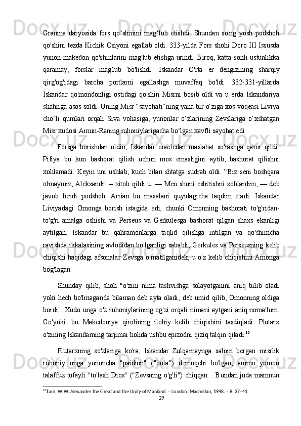 Granina   daryosida   fors   qo shinini   mag lub   etishdi.   Shundan   so'ng   yosh   podshohʻ ʻ
qo'shini  tezda Kichik Osiyoni  egallab oldi. 333-yilda Fors shohi  Doro III Issusda
yunon-makedon qo'shinlarini mag'lub etishga urindi. Biroq, katta sonli ustunlikka
qaramay,   forslar   mag'lub   bo'lishdi.   Iskandar   O'rta   er   dengizining   sharqiy
qirg'og'idagi   barcha   portlarni   egallashga   muvaffaq   bo'ldi.   332-331-yillarda
Iskandar   qo'mondonligi   ostidagi   qo'shin   Misrni   bosib   oldi   va   u   erda   Iskandariya
shahriga asos soldi. Uning Misr “sayohati”ning yana bir o‘ziga xos voqeasi Liviya
cho‘li   qumlari   orqali   Siva   vohasiga,   yunonlar   o‘zlarining   Zevslariga   o‘xshatgan
Misr xudosi Amun-Raning ruhoniylarigacha bo‘lgan xavfli sayohat edi. 
Forsga   borishdan   oldin,   Iskandar   oracledan   maslahat   so'rashga   qaror   qildi.
Pifiya   bu   kun   bashorat   qilish   uchun   mos   emasligini   aytib,   bashorat   qilishni
xohlamadi.   Keyin   uni   ushlab,   kuch   bilan   shtatga   sudrab   oldi.   “Biz   seni   boshqara
olmaymiz, Aleksandr! – xitob qildi u. — Men shuni eshitishni  xohlardim, — deb
javob   berdi   podshoh.   Arrian   bu   masalani   quyidagicha   taqdim   etadi:   Iskandar
Liviyadagi   Omonga   borish   istagida   edi,   chunki   Omonning   bashorati   to'g'ridan-
to'g'ri   amalga   oshishi   va   Perseus   va   Gerkulesga   bashorat   qilgan   shaxs   ekanligi
aytilgan.   Iskandar   bu   qahramonlarga   taqlid   qilishga   intilgan   va   qo'shimcha
ravishda ikkalasining avlodidan bo'lganligi sababli, Gerkules va Perseusning kelib
chiqishi haqidagi afsonalar Zevsga o'rnatilganidek, u o'z kelib chiqishini  Amonga
bog'lagan. 
Shunday   qilib,   shoh   "o'zini   nima   tashvishga   solayotganini   aniq   bilib   oladi
yoki hech bo'lmaganda bilaman deb ayta oladi, deb umid qilib, Omonning oldiga
bordi". Xudo unga o'z ruhoniylarining og'zi orqali nimani aytgani aniq noma'lum.
Go'yoki,   bu   Makedoniya   qirolining   ilohiy   kelib   chiqishini   tasdiqladi.   Plutarx
o'zining Iskandarning tarjimai holida ushbu epizodni qiziq talqin qiladi. 10
 
Plutarxning   so'zlariga   ko'ra,   Iskandar   Zulqarnaynga   salom   bergan   misrlik
ruhoniy   unga   yunoncha   "paidion"   ("bola")   demoqchi   bo'lgan,   ammo   yomon
talaffuz tufayli "to'lash Dios" ("Zevsning o'g'li") chiqqan. . Bundan juda mamnun
10
Tarn, W.W. Alexander the Great and the Unity of Mankind. – London: Macmillan, 1948. – B. 37–41. 
29 